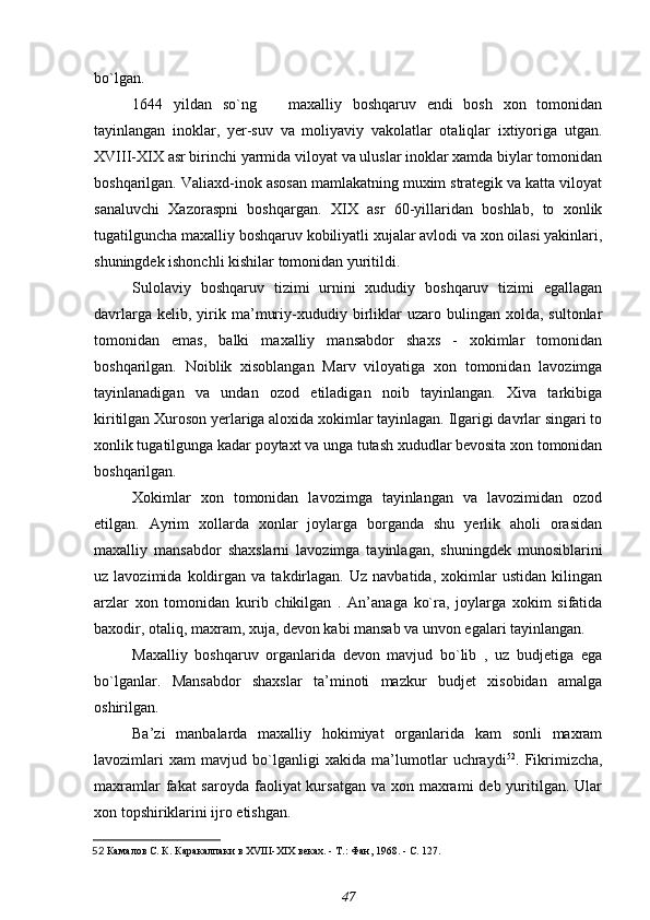 bo`lgan.
1644   yildan   so`ng       maxalliy   boshqaruv   endi   bosh   xon   tomonidan
tayinlangan   inoklar,   yer-suv   va   moliyaviy   vakolatlar   otaliqlar   ixtiyoriga   utgan.
XVIII-XIX asr birinchi yarmida viloyat va uluslar inoklar xamda biylar tomonidan
boshqarilgan. Valiaxd-inok asosan mamlakatning muxim strategik va katta viloyat
sanaluvchi   Xazoraspni   boshqargan.   XIX   asr   60-yillaridan   boshlab,   to   xonlik
tugatilguncha maxalliy boshqaruv kobiliyatli xujalar avlodi va xon oilasi yakinlari,
shuningdek ishonchli kishilar tomonidan yuritildi.
Sulolaviy   boshqaruv   tizimi   urnini   xududiy   boshqaruv   tizimi   egallagan
davrlarga   kelib,  yirik  ma’muriy-xududiy  birliklar   uzaro  bulingan   xolda,  sultonlar
tomonidan   emas,   balki   maxalliy   mansabdor   shaxs   -   xokimlar   tomonidan
boshqarilgan.   Noiblik   xisoblangan   Marv   viloyatiga   xon   tomonidan   lavozimga
tayinlanadigan   va   undan   ozod   etiladigan   noib   tayinlangan.   Xiva   tarkibiga
kiritilgan Xuroson yerlariga aloxida xokimlar tayinlagan. Ilgarigi davrlar singari to
xonlik tugatilgunga kadar poytaxt va unga tutash xududlar bevosita xon tomonidan
boshqarilgan.
Xokimlar   xon   tomonidan   lavozimga   tayinlangan   va   lavozimidan   ozod
etilgan.   Ayrim   xollarda   xonlar   joylarga   borganda   shu   yerlik   aholi   orasidan
maxalliy   mansabdor   shaxslarni   lavozimga   tayinlagan,   shuningdek   munosiblarini
uz  lavozimida   koldirgan  va   takdirlagan.   Uz   navbatida,   xokimlar   ustidan   kilingan
arzlar   xon   tomonidan   kurib   chikilgan   .   An’anaga   ko`ra,   joylarga   xokim   sifatida
baxodir, otaliq, maxram, xuja, devon kabi mansab va unvon egalari tayinlangan.
Maxalliy   boshqaruv   organlarida   devon   mavjud   bo`lib   ,   uz   budjetiga   ega
bo`lganlar.   Mansabdor   shaxslar   ta’minoti   mazkur   budjet   xisobidan   amalga
oshirilgan.
Ba’zi   manbalarda   maxalliy   hokimiyat   organlarida   kam   sonli   maxram
lavozimlari   xam   mavjud   bo`lganligi   xakida   ma’lumotlar   uchraydi 52
.   Fikrimizcha,
maxramlar  fakat  saroyda faoliyat  kursatgan va  xon maxrami  deb yuritilgan. Ular
xon topshiriklarini ijro etishgan.
52   Камалов С. К.  Каракалпаки в  XVIII - XIX  веках. - Т.: Фан, 1968. - С. 127.
47