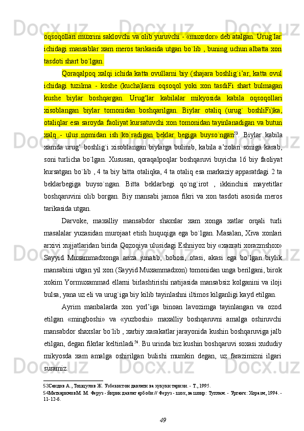 oqsoqollari muxrini saklovchi va olib yuruvchi - «muxrdor» deb atalgan. Urug`lar
ichidagi mansablar xam meros tarikasida utgan bo`lib , buning uchun albatta xon
tasdoti shart bo`lgan.
Qoraqalpoq xalqi ichida katta ovullarni biy (shajara boshlig`i’ar, katta ovul
ichidagi   tuzilma   -   koshe   (kucha)larni   oqsoqol   yoki   xon   tasdiFi   shart   bulmagan
kushe   biylar   boshqargan.   Urug‘lar   kabilalar   mikyosida   kabila   oqsoqollari
xisoblangan   biylar   tomonidan   boshqarilgan.   Biylar   otaliq   (urug`   boshliFi)ka,
otaliqlar esa saroyda faoliyat kursatuvchi xon tomonidan tayinlanadigan va butun
xalq   -   ulus   nomidan   ish   ko`radigan   beklar   begiga   buyso`ngan 53
.   Biylar   kabila
xamda urug‘  boshlig`i  xisoblangan  biylarga bulinib, kabila a’zolari  soniga karab,
soni  turlicha bo`lgan. Xususan,  qoraqalpoqlar  boshqaruvi buyicha 16 biy faoliyat
kursatgan bo`lib , 4 ta biy bitta otaliqka, 4 ta otaliq esa markaziy apparatdagi 2 ta
beklarbegiga   buyso`ngan.   Bitta   beklarbegi   qo`ng`irot   ,   ikkinchisi   mayetitlar
boshqaruvini   olib   borgan.   Biy   mansabi   jamoa   fikri   va   xon   tasdoti   asosida   meros
tarikasida utgan.
Darvoke,   maxalliy   mansabdor   shaxslar   xam   xonga   xatlar   orqali   turli
masalalar  yuzasidan  murojaat   etish  huquqiga  ega   bo`lgan.  Masalan,   Xiva  xonlari
arxivi xujjatlaridan birida Qozoqiya ulusidagi Eshniyoz biy «xazrati xorazmshox»
Sayyid   Muxammadxonga   ariza   junatib,   bobosi,   otasi,   akasi   ega   bo`lgan   biylik
mansabini utgan yil xon (Sayyid Muxammadxon) tomonidan unga berilgani, birok
xokim Yormuxammad ellarni birlashtirishi natijasida mansabsiz kolganini va iloji
bulsa, yana uz eli va urug`iga biy kilib tayinlashni iltimos kilganligi kayd etilgan.
Ayrim   manbalarda   xon   yorl’iga   binoan   lavozimga   tayinlangan   va   ozod
etilgan   «mingboshi»   va   «yuzboshi»   maxalliy   boshqaruvni   amalga   oshiruvchi
mansabdor shaxslar bo`lib , xarbiy xarakatlar jarayonida kushin boshqaruviga jalb
etilgan, degan fikrlar keltiriladi 54
. Bu urinda biz kushin boshqaruvi soxasi xududiy
mikyosda   xam   amalga   oshirilgan   bulishi   mumkin   degan,   uz   farazimizni   ilgari
suramiz.
53 Саидов А., Тошцулов Ж.  Узбекистон давлати ва хукуки тарихи. - Т., 1995.
54 МаткаримовМ. М.  Феруз - йирик давлат арбоби // Феруз - шох, ва шоир: Туплам. - Урганч: Хоразм, 1994. -
11-12-б.
49 