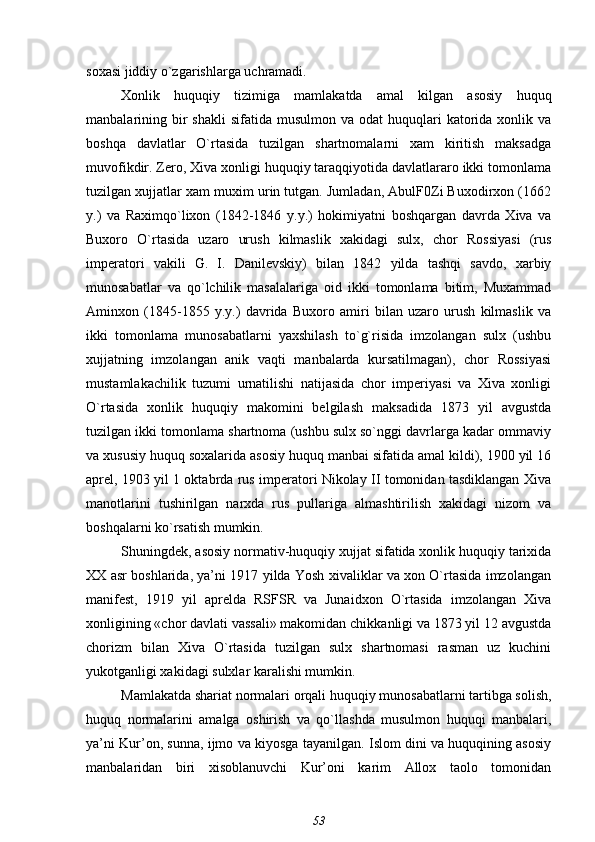 soxasi jiddiy o`zgarishlarga uchramadi.
Xonlik   huquqiy   tizimiga   mamlakatda   amal   kilgan   asosiy   huquq
manbalarining bir  shakli  sifatida  musulmon va  odat   huquqlari   katorida  xonlik va
boshqa   davlatlar   O`rtasida   tuzilgan   shartnomalarni   xam   kiritish   maksadga
muvofikdir. Zero, Xiva xonligi huquqiy taraqqiyotida davlatlararo ikki tomonlama
tuzilgan xujjatlar xam muxim urin tutgan. Jumladan, AbulF0Zi Buxodirxon (1662
y.)   va   Raximqo`lixon   (1842-1846   y.y.)   hokimiyatni   boshqargan   davrda   Xiva   va
Buxoro   O`rtasida   uzaro   urush   kilmaslik   xakidagi   sulx,   chor   Rossiyasi   (rus
imperatori   vakili   G.   I.   Danilevskiy)   bilan   1842   yilda   tashqi   savdo,   xarbiy
munosabatlar   va   qo`lchilik   masalalariga   oid   ikki   tomonlama   bitim,   Muxammad
Aminxon   (1845-1855   y.y.)   davrida   Buxoro   amiri   bilan   uzaro   urush   kilmaslik   va
ikki   tomonlama   munosabatlarni   yaxshilash   to`g`risida   imzolangan   sulx   (ushbu
xujjatning   imzolangan   anik   vaqti   manbalarda   kursatilmagan),   chor   Rossiyasi
mustamlakachilik   tuzumi   urnatilishi   natijasida   chor   imperiyasi   va   Xiva   xonligi
O`rtasida   xonlik   huquqiy   makomini   belgilash   maksadida   1873   yil   avgustda
tuzilgan ikki tomonlama shartnoma (ushbu sulx so`nggi davrlarga kadar ommaviy
va xususiy huquq soxalarida asosiy huquq manbai sifatida amal kildi), 1900 yil 16
aprel, 1903 yil 1 oktabrda rus imperatori Nikolay II tomonidan tasdiklangan Xiva
manotlarini   tushirilgan   narxda   rus   pullariga   almashtirilish   xakidagi   nizom   va
boshqalarni ko`rsatish mumkin.
Shuningdek, asosiy normativ-huquqiy xujjat sifatida xonlik huquqiy tarixida
XX asr boshlarida, ya’ni 1917 yilda Yosh xivaliklar va xon O`rtasida imzolangan
manifest,   1919   yil   aprelda   RSFSR   va   Junaidxon   O`rtasida   imzolangan   Xiva
xonligining «chor davlati vassali» makomidan chikkanligi va 1873 yil 12 avgustda
chorizm   bilan   Xiva   O`rtasida   tuzilgan   sulx   shartnomasi   rasman   uz   kuchini
yukotganligi xakidagi sulxlar karalishi mumkin.
Mamlakatda shariat normalari orqali huquqiy munosabatlarni tartibga solish,
huquq   normalarini   amalga   oshirish   va   qo`llashda   musulmon   huquqi   manbalari,
ya’ni Kur’on, sunna, ijmo va kiyosga tayanilgan. Islom dini va huquqining asosiy
manbalaridan   biri   xisoblanuvchi   Kur’oni   karim   Allox   taolo   tomonidan
53