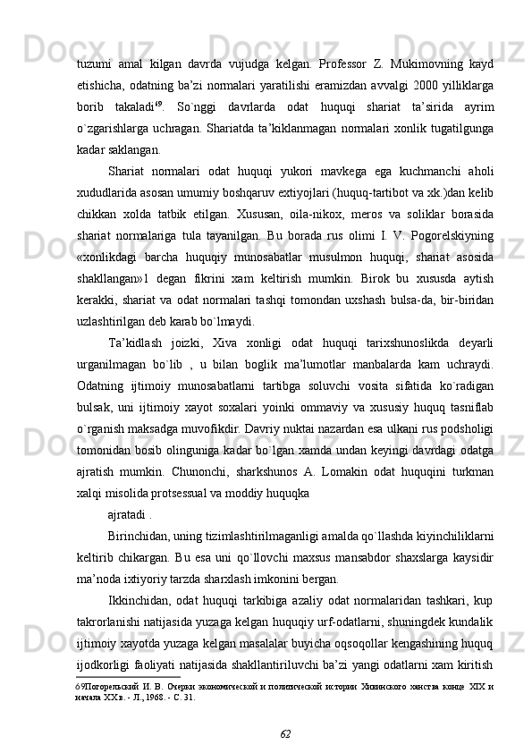tuzumi   amal   kilgan   davrda   vujudga   kelgan.   Professor   Z.   Mukimovning   kayd
etishicha,   odatning   ba’zi   normalari   yaratilishi   eramizdan   avvalgi   2000   yilliklarga
borib   takaladi 69
.   So`nggi   davrlarda   odat   huquqi   shariat   ta’sirida   ayrim
o`zgarishlarga   uchragan.   Shariatda   ta’kiklanmagan   normalari   xonlik   tugatilgunga
kadar saklangan.
Shariat   normalari   odat   huquqi   yukori   mavkega   ega   kuchmanchi   aholi
xududlarida asosan umumiy boshqaruv extiyojlari (huquq-tartibot va xk.)dan kelib
chikkan   xolda   tatbik   etilgan.   Xususan,   oila-nikox,   meros   va   soliklar   borasida
shariat   normalariga   tula   tayanilgan.   Bu   borada   rus   olimi   I.   V.   Pogorelskiyning
«xonlikdagi   barcha   huquqiy   munosabatlar   musulmon   huquqi,   shariat   asosida
shakllangan»1   degan   fikrini   xam   keltirish   mumkin.   Birok   bu   xususda   aytish
kerakki,   shariat   va   odat   normalari   tashqi   tomondan   uxshash   bulsa-da,   bir-biridan
uzlashtirilgan deb karab bo`lmaydi.
Ta’kidlash   joizki,   Xiva   xonligi   odat   huquqi   tarixshunoslikda   deyarli
urganilmagan   bo`lib   ,   u   bilan   boglik   ma’lumotlar   manbalarda   kam   uchraydi.
Odatning   ijtimoiy   munosabatlarni   tartibga   soluvchi   vosita   sifatida   ko`radigan
bulsak,   uni   ijtimoiy   xayot   soxalari   yoinki   ommaviy   va   xususiy   huquq   tasniflab
o`rganish maksadga muvofikdir. Davriy nuktai nazardan esa ulkani rus podsholigi
tomonidan bosib olinguniga kadar bo`lgan xamda undan keyingi davrdagi odatga
ajratish   mumkin.   Chunonchi,   sharkshunos   A.   Lomakin   odat   huquqini   turkman
xalqi misolida protsessual va moddiy huquqka
ajratadi .
Birinchidan, uning tizimlashtirilmaganligi amalda qo`llashda kiyinchiliklarni
keltirib   chikargan.   Bu   esa   uni   qo`llovchi   maxsus   mansabdor   shaxslarga   kaysidir
ma’noda ixtiyoriy tarzda sharxlash imkonini bergan.
Ikkinchidan,   odat   huquqi   tarkibiga   azaliy   odat   normalaridan   tashkari,   kup
takrorlanishi natijasida yuzaga kelgan huquqiy urf-odatlarni, shuningdek kundalik
ijtimoiy xayotda yuzaga kelgan masalalar buyicha oqsoqollar kengashining huquq
ijodkorligi faoliyati natijasida shakllantiriluvchi ba’zi yangi odatlarni xam kiritish
69 Погорельский   И.   В.   Очерки   экономической   и   политической   истории   Хивинского   ханства   конце   XIX   и
начала XX в. - Л., 1968. - С. 31.
62