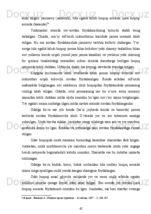 amal   kilgan:   jamoaviy   (sanashik),   tula   egalik   kilish   huquqi   asosida,   ijara   huquqi
asosida (karanda) 76
.
Turkmanlar   orasida   yer-suvdan   foydalanishning   birinchi   shakli   keng
tarkalgan.   Chunki,   sun’iy   suForish   inshootlarini   kurishda   jamoa   mexnati   talab
etilgan.   Bu   esa   suvdan   foydalanishda   jamoaviy   tartibni   keltirib   chikargan.   Yer-
suvga tula egalik kilish huquqi jamoa bilan kelishuv yoki shaxsiy tashabbus bilan
suv   yullarini   kurish   orqali   yoxud   jami   jamoa   kanallari   va   yerlarini   yoki   ularning
bir   qismini   tozalashdagi   xizmatlari   uchun   aloxida   shaxslarga   berilgan   huquq
natijasida kelib chikkan. Uchinchi shakli esa keyingi davrlarda vujudga kelgan.
Kupgina   kuchmanchi   aholi   ovullarida   aholi   jamoa   huquqi   buyicha   suv
inshootlari   orqali   keluvchi   suvdan   foydalanilgan.   Bunda   arikdan   suForish
maksadida   belgilangan   suv   mikdorini   olish   huquqidan   foydalanishda   jamoaning
roziligi   talab   etilgan.   Odatda,   ovul   jamoasining   xar   bir   a’zosi   suvni   umumiy
xajmidan kelib chikkan xolda olishi mumkin bo`lgan suv (su) xajmi belgilangan.
Yer egalari sonini inobatga olgan xolda navbat asosida suvdan foydalanganlar.
Odatga   ko`ra   xar   yili   kuzda   (ba’zi   joylarda   kuzda   va   baxorda)   jamoa
tartibida   suvdan   foydalanuvchi   aholi   O`rtasida   yer   va   suv   taksimoti   amalga
oshirilgan. Unda barcha oilalar, jumladan yangi oilalarga xam suv va yer maydoni
ajratilishi lozim bo`lgan. Bevalar va yetimlarga xam suvdan foydalanishga ruxsat
etilgan.
Odat   huquqida   mulk   masalasi   borasidagi   karashlar   shariatdan   fark   kilgan.
Jumladan,   mulk   xisoblanuvchi   yer   maydoni   meros   tarikasida   utishi   yoki   uzgaga
berish   natijasida   begonalashib  ketishi   mumkin.  Shariatda  esa  bu  xolatlar   nazarda
tutilmagan.
Odatga   ko`ra   kuduk,   koriz,   bulok   suvlaridan   tula   mulkiy   huquq   asosida
ularni uziga ajratilgan mulk yerida kazgan shaxsgina foydalangan.
Odat   huquqi   amal   qiluvchi   xalqlarda   yer   va   suvni   mulk   sifatida   ogzaki
kelishuv   asosida   ijaraga   berish   odati   amal   kilgan.   Shu   asosda   yer-suvdan   ijara
huquqi   asosida   foydalanish   mumkin   bo`lgan.   Jumladan,   ma’lum   shartlar   evaziga
76 Каранг:  Ломакин А.  Обычное право туркменъ. - Асхабадъ, 1897. - С. 106-107.
65