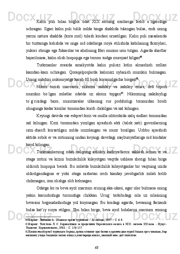 Kalin   puli   bilan   boglik   odat   XIX   asrning   oxirlariga   kelib   o`zgarishga
uchragan.   Ilgari   kalin   puli   tulik   xolda   tanga   shaklida   tulangan   bulsa,   endi   uning
yarmi   natura  shaklda   (kora  mol)   tulash   koidasi   urnatilgan.  Kalin   puli   masalasida
bir tuxtamga kelishda va unga oid odatlarga rioya etilishida kabilaning faxriylari,
yukori obruga ega fukarolar va aholining fikri muxim urin tutgan. Agarda shartlar
bajarilmasa, kalin olish huquqiga ega tomon sudga murojaat kilgan 80
.
Turkmanlar   orasida   amaliyotda   kalin   pulisiz   kelin   almashish   xollari
kamdan-kam   uchragan.   Qoraqalpoqlarda   kalimsiz   uylanish   mumkin   bulmagan.
Uning mikdori imkoniyatga karab 60 bosh koramolgacha borgan 81
.
Nikox   tuzish   marosimi,   nikoxni   xakikiy   va   xakikiy   emas,   deb   topish
mumkin   bo`lgan   xolatlar   odatda   uz   aksini   topgan 82
.   Nikoxning   xakikiyligi
to`g`risidagi   baxs,   munozaralar   ulkaning   rus   podsholigi   tomonidan   bosib
olingunga kadar kozilar tomonidan kurib chikilgan va xal kilingan.
Keyingi davrda esa eskpert-kozi va mulla ishtirokida xalq sudlari tomonidan
xal   kilingan.   Kozi   tomonidan   yozilgan   ajrashish   akti   (talok   xati)   guvoxlarning
ismi-sharifi   kursatilgan   xolda   imzolangan   va   muxr   bosilgan.   Ushbu   ajrashish
aktida sobik er va xotinning undan keyingi davrdagi majburiyatlariga oid koidalar
kayd kilingan.
Turkmanlarning   odati   xalqning   axlokiy   kadriyatlarini   saklash   uchun   er   va
otaga   xotini   va   kizini   buzukchilik   kilayotgan   vaqtda   ushlasa   sherigi   bilan   birga
uldirish huquqini beradi. Bu xolatda buzukchilik kilayotganlar bir vaqtning uzida
uldirilgandagina   er   yoki   otaga   nisbatan   xech   kanday   javobgarlik   xolati   kelib
chikmagan, xun olishga olib kelmagan.
Odatga ko`ra beva ayol marxum erining aka-ukasi, agar ular bulmasa uning
yakin   karindoshiga   turmushga   chikkan.   Urug`   tarkibidagi   oila   uz   oilasining
bevasini   begonalashishiga   yul   kuymagan.   Bu   koidagi   agarda,   bevaning   farzandi
bulsa   kat’iy   rioya   etilgan.   Shu   bilan   birga,   beva   ayol   bolalarini   marxum   erining
80 Каранг:  Ломакин А.  Обычное право туркменъ. - Асхабадъ, 1897. - С. 6-8.
81 Каранг:   Толстова Л. С.   Каракалпаки за пределами Харезмского оазиса в XIX - начала XX века. - Нукус-
Ташкент: Каракалпакгиз, 1963. - С. 156-157.
82 Кизни мажбурлаб турмушга бериш, эрлик аёлнинг эри билан ажралмасдан туриб бошка эрга чикиши, бир
вактнинг узида бешинчи хотин олиш х,олатларида никох, хакикий эмас деб топилган.
68