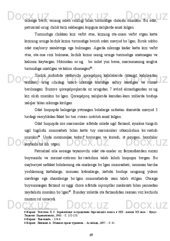 oilasiga   berib,   erining   oilasi   roziligi   bilan   turmushga   chikishi   mumkin.   Bu   odat,
patriarxal-urug`chilik tarzi saklangan kupgina xalqlarda amal kilgan.
Turmushga   chikkan   kizi   vafot   etsa,   kizning   ota-onasi   vafot   etgan   katta
kizining urniga kichik kizini turmushga berish odati mavjud bo`lgan. Birok ushbu
odat   majburiy   xarakterga   ega   bulmagan.   Agarda   nikoxga   kadar   katta   kizi   vafot
etsa,   ota-ona   rozi   bulmasa,   kichik   kizini   uning   urniga   turmushga   uzatmagan   va
kalimni   kaytargan.   Nikoxdan   so`ng       bu   xolat   yuz   bersa,   marxumaning   singlisi
turmushga uzatilgan va kalim olinmagan 83
.
Xonlik   xududida   yashovchi   qoraqalpoq   kabilalarida   (mangit   kabilasidan
tashkari)   urug   ichidagi   uzaro   nikoxga   kurishga   salbiy   karalgan   va   ruxsat
berilmagan.   Buxoro   qoraqalpoqlarida   uz   urugidan   7   avlod   almashgandan   so`ng
kiz   olish   mumkin   bo`lgan.   Qoraqalpoq   xalqlarida   kamdan-kam   xollarda   boshqa
xalqlar bilan nikoxga kirilgan.
Odat   huquqida   balogatga   yetmagan   bolalarga   nisbatan   shariatda   mavjud   3
turdagi vasiylikdan fakat bir turi «vasi» instituti amal kilgan.
Odat huquqida xos marosimlar sifatida oilada ugil farzand, ayniksa tungich
ugil   tugilishi   munosabati   bilan   katta   tuy   marosimlari   utkazilishini   ko`rsatish
mumkin 84
.   Unda   mexmonlar   tashrif   buyurgan   va   kurash,   ot   poygasi,   baxshilar
kuylashi bo`lib  utgan.
Patrialxal   oila   asosiga   tayanuvchi   odat   ota-onalar   uz   farzandlaridan   suzsiz
buysunishi   va   xurmat-extirom   ko`rsatishini   talab   kilish   huquqini   bergan.   Bu
majburiyat nafakat bolalarning ota-onalariga bo`lgan munosabati, umuman barcha
yoshlarning   kattalarga,   xususan   keksalarga,   xattoki   boshqa   urugning   yukori
mavkega   ega   shaxslariga   bo`lgan   munosabatida   xam   talab   etilgan.   Otasiga
buysunmagan farzand so`nggi chora sifatida oqsoqollar maslaxati  bilan jamoadan
xaydalishi mumkin bo`lgan 85
. Bunday xolatda ota farzandidan rasman voz kechishi
muxim rol uynaydi.
83 Каранг:   Толстова Л. С.   Каракалпаки за пределами Харезмского оазиса в XIX - начала XX века. - Нукус-
Ташкент: Каракалпакгиз, 1963. - С. 152-153.
84 Каранг: Уша манба. - 154-б.
85 Каранг:  Ломакин А.  Обычное право туркменъ. - Асхабадъ, 1897. - С. 41.
69