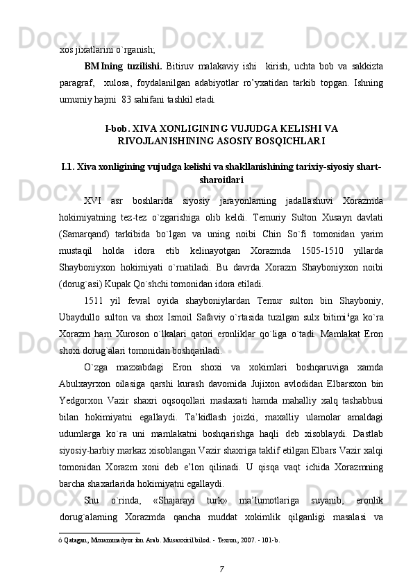 xos jixatlarini o`rganish; 
BMIning   tuzilishi .   Bitiruv   malakaviy   ishi     kirish,   uchta   bob   va   sakkizta
paragraf,     xulosa,   foydalanilgan   adabiyotlar   ro’yxatidan   tarkib   topgan.   Ishning
umumiy hajmi  83 sahifani tashkil etadi.
I-bob. XIVA XONLIGINING VUJUDGA KELISHI VA
RIVOJLANISHINING ASOSIY BOSQICHLARI
I.1. Xiva xonligining vujudga kelishi va shakllanishining tarixiy-siyosiy shart-
sharoitlari
XVI   asr   boshlarida   siyosiy   jarayonlarning   jadallashuvi   Xorazmda
hokimiyatning   tez-tez   o`zgarishiga   olib   keldi.   Temuriy   Sulton   Xusayn   davlati
(Samarqand)   tarkibida   bo`lgan   va   uning   noibi   Chin   So`fi   tomonidan   yarim
mustaqil   holda   idora   etib   kelinayotgan   Xorazmda   1505-1510   yillarda
Shayboniyxon   hokimiyati   o`rnatiladi.   Bu   davrda   Xorazm   Shayboniyxon   noibi
(dorug`asi) Kupak Qo`shchi tomonidan idora etiladi.
1511   yil   fevral   oyida   shayboniylardan   Temur   sulton   bin   Shayboniy,
Ubaydullo   sulton   va   shox   Ismoil   Safaviy   o`rtasida   tuzilgan   sulx   bitimi 6
ga   ko`ra
Xorazm   ham   Xuroson   o`lkalari   qatori   eronliklar   qo`liga   o`tadi.   Mamlakat   Eron
shoxi dorug`alari tomonidan boshqariladi.
O`zga   mazxabdagi   Eron   shoxi   va   xokimlari   boshqaruviga   xamda
Abulxayrxon   oilasiga   qarshi   kurash   davomida   Jujixon   avlodidan   Elbarsxon   bin
Yedgorxon   Vazir   shaxri   oqsoqollari   maslaxati   hamda   mahalliy   xalq   tashabbusi
bilan   hokimiyatni   egallaydi.   Ta’kidlash   joizki,   maxalliy   ulamolar   amaldagi
udumlarga   ko`ra   uni   mamlakatni   boshqarishga   haqli   deb   xisoblaydi.   Dastlab
siyosiy-harbiy markaz xisoblangan Vazir shaxriga taklif etilgan Elbars Vazir xalqi
tomonidan   Xorazm   xoni   deb   e’lon   qilinadi.   U   qisqa   vaqt   ichida   Xorazmning
barcha shaxarlarida hokimiyatni egallaydi.
Shu   o`rinda,   «Shajarayi   turk»   ma’lumotlariga   suyanib,   eronlik
dorug`alarning   Xorazmda   qancha   muddat   xokimlik   qilganligi   masalasi   va
6  Qatagan, Muuammadyor ibn Arab. Musaxxiril bilod. - Texron, 2007. - 101-b.
7