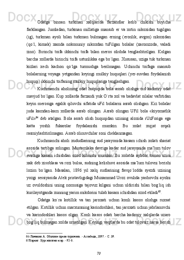 Odatga   binoan   turkman   xalqlarida   farzandlar   kelib   chikishi   buyicha
farklangan.   Jumladan,   turkman   millatiga   mansub   er   va   xotin   nikoxidan   tugilgan
(ig),   turkman   ayoli   bilan   turkman   bulmagan   erning   (eronlik,   avgon)   nikoxidan
(qo`l,   kirnak)   xamda   nokonuniy   nikoxdan   tuFilgan   bolalar   (xaromzoda,   valadi
zino).   Birinchi   toifa   ikkinchi   toifa   bilan   meros   olishda   tenglashtirilgan.   Kolgan
barcha xollarda birinchi toifa ustunlikka ega bo`lgan. Xususan, uziga tuk turkman
kizlari   xech   kachon   qo`lga   turmushga   berilmagan.   Uchinchi   toifaga   mansub
bolalarning   voyaga   yetgandan   keyingi   mulkiy   huquqlari   (yer-suvdan   foydalanish
huquqi) ikkinchi toifaning mulkiy huquqlariga tenglashgan.
Kuchmanchi   aholining   odat   huquqida   bola   asrab   olishga   oid   kadimiy   odat
mavjud bo`lgan. Kup xollarda farzandi yuk O`rta xol va badavlat oilalar vafotidan
keyin   merosiga   egalik   qiluvchi   sifatida   uFil   bolalarni   asrab   olishgan.   Kiz   bolalar
juda   kamdan-kam   xollarda   asrab   olingan.   Asrab   olingan   UFil   bola   «kiyomatlik
uFil» 86
  deb   atalgan.   Bola   asrab   olish   huquqidan   uzining   aloxida   rUzForiga   ega
katta   yoshli   fukarolar   foydalanishi   mumkin.   Bu   xolat   xujjat   orqali
rasmiylashtirilmagan. Asrab olinuvchilar soni cheklanmagan.
Kuchmanchi aholi xududlarining sud jarayonida kasam ichish xolati shariat
asosida tartibga solingan. Mustamlaka davriga kadar sud jarayonida ma’lum tulov
evaziga   kasam   ichishdan   ozod   kilinishi   mumkin.   Bu   xolatda   aybdor   tomon   uzini
xak deb xisoblasa va rozi bulsa, sudning kelishuvi asosida ma’lum tulovni berishi
lozim   bo`lgan.   Masalan,   1896   yil   xalq   sudlarining   favqo`lodda   syezdi   uzining
yozgi sessiyasida Atek pristavligidagi Muxammad Uroz ovulida yashovchi ayolni
uz   ovuldoshini   uning   nomusiga   tajovuz   kilgani   uchun   uldirishi   bilan   bog`liq   ish
kurilayotganda xunning yarim mikdorini tulab kasam ichishdan ozod etiladi 87
.
Odatga   ko`ra   kotillik   va   tan   jaroxati   uchun   konli   kasos   olishga   ruxsat
etilgan. Kotillik uchun marxumning karindoshlari, tan jaroxati uchun jabrlanuvchi
va   karindoshlari   kasos   olgan.   Konli   kasos   odati   barcha   kadimiy   xalqlarda   uzaro
bog`liq bulmagan xolda urnatilgan. Keyingi vaqtlarda bu odat tulovsiz narsa berish
86   Ломакин А.  Обычное право туркменъ. - Асхабадъ, 1897. - С. 39.
87 Каранг: Курсатилган асар. - 92-б.
70