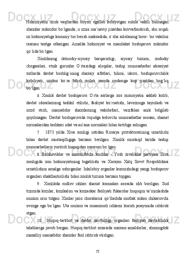 Hokimiyatni   uzok   vaqtlardan   buyon   egallab   kelayotgan   sulola   vakili   bulmagan
shaxslar xukmdor bo`lganda, u uzini ma’naviy jixatdan kuvvatlantirish, shu orqali
uz hokimiyatiga konuniy tus berish maksadida, o`sha sulolaning biror- bir vakilini
rasman   taxtga   utkazgan.   Amalda   hokimiyat   va   mamlakat   boshqaruvi   xukmdor
qo`lida bo`lgan.
Xonlikning   iktisodiy-siyosiy   barqarorligi,   siyosiy   tuzumi,   xududiy
chegaralari,   etnik   guruxlar   O`rtasidagi   aloqalar,   tashqi   munosabatlar   aksariyat
xollarda   davlat   boshlig`ining   shaxsiy   sifatlari,   bilimi,   ukuvi,   boshqaruvchilik
kobiliyati,   uzokni   ko`ra   bilish   xislati   xamda   irodasiga   kup   jixatdan   bog`liq
bo`lgan.
6. Xonlik   davlat   boshqaruvi   O`rta   asrlarga   xos   xususiyatni   saklab   kolib,
davlat   idoralarining   tashkil   etilishi,   faoliyat   ko`rsatishi,   lavozimga   tayinlash   va
ozod   etish,   mansabdor   shaxslarning   vakolatlari,   vazifalari   anik   belgilab
quyilmagan.   Davlat   boshqaruvida   vujudga   keluvchi   munosabatlar   asosan,   shariat
normalaridan tashkari odat va an’ana normalari bilan tartibga solingan.
7. 1873   yilda   Xiva   xonligi   ustidan   Rossiya   protektoratining   urnatilishi
bilan   davlat   mustaqilligiga   barxam   berilgan.   Xonlik   mustaqil   tarzda   tashqi
munosabatlarni yuritish huquqidan maxrum bo`lgan.
8. Bolsheviklar   va   muxolifatchi   kuchlar   -   Yosh   xivaliklar   partiyasi   Xiva
xonligida   xon   hokimiyatining   tugatilishi   va   Xorazm   Xalq   Sovet   Respublikasi
urnatilishini amalga oshirganlar. Inkilobiy organlar kurinishidagi yangi boshqaruv
organlari shakllantirilishi bilan xonlik tuzumi barxam topgan.
9. Xonlikda   sudlov   ishlari   shariat   konunlari   asosida   olib   borilgan.   Sud
tizimida kozilar, kozikalon va koziaskar faoliyati fukarolar huquqini ta’minlashda
muxim   urin   tutgan.   Xonlar   jazo   choralarini   qo`llashda   mutlak   xukm   chikaruvchi
ovozga ega bo`lgan. Uta muxim va muammoli ishlarni kurish jarayonida ishtirok
etgan.
10. Huquq-tartibot   va   davlat   xavfsizligi   organlari   faoliyati   davlatchilik
talablariga javob bergan. Huquq-tartibot soxasida maxsus amaldorlar, shuningdek
maxalliy mansabdor shaxslar faol ishtirok etishgan.
75