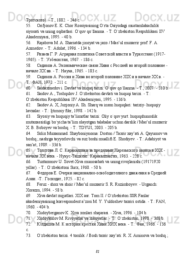 Тротского). - Т., 1882. - 246 с.
55. Orifjonov   E .  K .  Chor   Rossiyasining   O ` rta   Osiyodagi   mustamlakachilik  
siyosati   va   uning   oqibatlari :  O ` quv   qo ` llanma . -  T :  O ` zbekiston   Respublikasi   IIV  
Akademiyasi , 1995. - 40  b .
56. Rajabova M. A. Shariatda jinoyat va jazo / Mas’ul muxarrir prof. F. A. 
Axmedov. - T.: Adolat, 1996. - 134 b.
57. Ризаев Г. Р. Аграрная политика Советской власти в Туркестане (1917 -
1965). - Т.: Узбекистан, 1967. - 186 с.
58. Садиков А. Экономические связи Хиви с Россией во второй половине -
начале ХХ вв. - Т.: Наука, 1965. - 183 с.
59. Садиков А. Россия и Хива во второй половине XIX и в начале ХХ в. - 
Т.: ФАН, 1972. - 211 с.
60. Saidaxmedov   i .  Davlat   va   huquq   tarixi :  O ` quv   qo ` llanma . -  T ., 2007. - 310  b .
61. Saidov   A .,  Toshqulov   J .  O ` zbekiston   davlati   va   huquqi   tarixi . -  T .: 
O ` zbekiston   Respublikasi   IIV   Akademiyasi , 1995. - 136  b .
62. Saidov A. X, Juzjoniy A. Sh. Sharq va inson huquqlari: tarixiy- huquqiy 
lavxalar. - T.: Ijtimoiy fikr, 1998. - 142 b.
63. Siyosiy va huquqiy ta’limotlar tarixi: Oliy o`quv yurt. huquqshunoslik 
mutaxassisligi bo`yicha ta’lim olayotgan talabalar uchun darslik / Mas’ul muxarrir 
X. B. Boboyev va boshq. - T.: TDYUI, 2003. - 205 b.
64. Solix Muxammad. Shayboniynoma: Doston / Taxrir xay’ati A. Qayumov va 
boshq.; nashrga tayyorlovchi va suz boshi muallifi E. Shodiyev. - T.: Adabiyot va 
san’at, 1989. - 336 b.
65. Толстова Л. С. Каракалпаки за пределами Харезмского оазиса в XIX - 
начала ХХ века. - Нукус-Ташкент: Каракалпакгиз, 1963. - 228 с.
66. Tuxtaxonov U. Sovet-Xiva munosabati va uning rivojlanishi (1917 1920 
yillar). - T.: O`zbekistoni Surx, 1960. - 50 b.
67. Федоров Е. Очерки национално-освободителного движения в Средней 
Азии. -Т.: Госиздат, 1925. - 82 с.
68. Feruz - shox va shoir / Mas’ul muxarrir S. R. Ruzimboyev. - Urganch: 
Xorazm, 1994. - 58 b.
69. Xiva davlat xujjatlari. XIX asr. Tom II. / O`zbekiston SSR Fanlar 
akademiyasining korrespondent a’zosi M. Y. Yuldoshev taxriri ostida. - T.: FAN, 
1960. - 404 b.
70. Xudoyberganov K. Xiva xonlari shajarasi. - Xiva, 1996. - 104 b.
71. Xudoykulov M. Rivoyatlar va xikoyatlar. - T.: O`zbekiston, 1998. - 368 b.
72. Юлдашев М. К истории крестян Хиви ХИХ века. - Т.: Фан, 1966. - 136 
с.
73. O ` zbekiston   tarixi . 4  tomlik . /  Bosh   taxrir   xay ’ ati :  R .  X .  Aminova   va   boshq .;
81