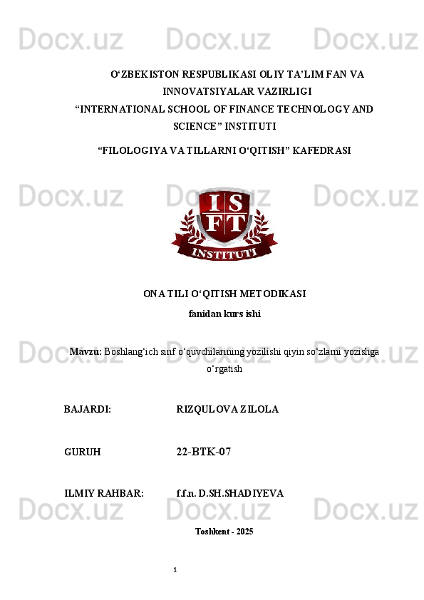1O‘ZBEKISTON RESPUBLIKASI OLIY TA’LIM FAN VA
INNOVATSIYALAR VAZIRLIGI
“INTERNATIONAL SCHOOL OF FINANCE TECHNOLOGY AND
SCIENCE” INSTITUTI
“FILOLOGIYA VA TILLARNI O‘QITISH” KAFEDRASI
ONA TILI O‘QITISH METODIKASI
fanidan kurs ishi
Mavzu:   Boshlang‘ich sinf o‘quvchilarining yozilishi qiyin so‘zlarni yozishga
o‘rgatish
BAJARDI:                          RIZQULOVA ZILOLA 
GURUH                               22-BTK-07
ILMIY RAHBAR:             f.f.n. D.SH.SHADIYEVA
Toshkent - 2025 