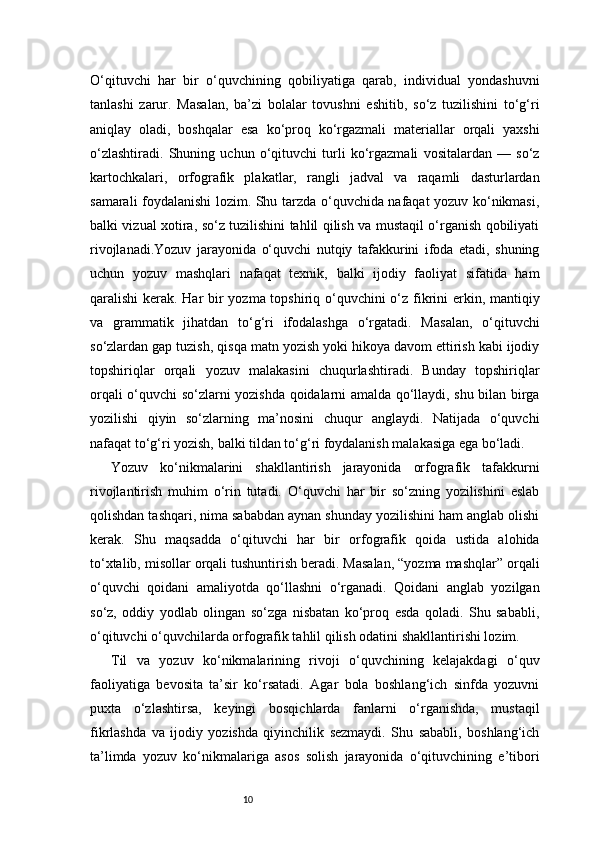 10O‘qituvchi   har   bir   o‘quvchining   qobiliyatiga   qarab,   individual   yondashuvni
tanlashi   zarur.   Masalan,   ba’zi   bolalar   tovushni   eshitib,   so‘z   tuzilishini   to‘g‘ri
aniqlay   oladi,   boshqalar   esa   ko‘proq   ko‘rgazmali   materiallar   orqali   yaxshi
o‘zlashtiradi.   Shuning   uchun   o‘qituvchi   turli   ko‘rgazmali   vositalardan   —   so‘z
kartochkalari,   orfografik   plakatlar,   rangli   jadval   va   raqamli   dasturlardan
samarali foydalanishi lozim. Shu tarzda o‘quvchida nafaqat yozuv ko‘nikmasi,
balki vizual xotira, so‘z tuzilishini tahlil qilish va mustaqil o‘rganish qobiliyati
rivojlanadi.Yozuv   jarayonida   o‘quvchi   nutqiy   tafakkurini   ifoda   etadi,   shuning
uchun   yozuv   mashqlari   nafaqat   texnik,   balki   ijodiy   faoliyat   sifatida   ham
qaralishi kerak. Har bir  yozma topshiriq o‘quvchini o‘z fikrini erkin, mantiqiy
va   grammatik   jihatdan   to‘g‘ri   ifodalashga   o‘rgatadi.   Masalan,   o‘qituvchi
so‘zlardan gap tuzish, qisqa matn yozish yoki hikoya davom ettirish kabi ijodiy
topshiriqlar   orqali   yozuv   malakasini   chuqurlashtiradi.   Bunday   topshiriqlar
orqali o‘quvchi so‘zlarni yozishda qoidalarni amalda qo‘llaydi, shu bilan birga
yozilishi   qiyin   so‘zlarning   ma’nosini   chuqur   anglaydi.   Natijada   o‘quvchi
nafaqat to‘g‘ri yozish, balki tildan to‘g‘ri foydalanish malakasiga ega bo‘ladi.
Yozuv   ko‘nikmalarini   shakllantirish   jarayonida   orfografik   tafakkurni
rivojlantirish   muhim   o‘rin   tutadi.   O‘quvchi   har   bir   so‘zning   yozilishini   eslab
qolishdan tashqari, nima sababdan aynan shunday yozilishini ham anglab olishi
kerak.   Shu   maqsadda   o‘qituvchi   har   bir   orfografik   qoida   ustida   alohida
to‘xtalib, misollar orqali tushuntirish beradi. Masalan, “yozma mashqlar” orqali
o‘quvchi   qoidani   amaliyotda   qo‘llashni   o‘rganadi.   Qoidani   anglab   yozilgan
so‘z,   oddiy   yodlab   olingan   so‘zga   nisbatan   ko‘proq   esda   qoladi.   Shu   sababli,
o‘qituvchi o‘quvchilarda orfografik tahlil qilish odatini shakllantirishi lozim.
Til   va   yozuv   ko‘nikmalarining   rivoji   o‘quvchining   kelajakdagi   o‘quv
faoliyatiga   bevosita   ta’sir   ko‘rsatadi.   Agar   bola   boshlang‘ich   sinfda   yozuvni
puxta   o‘zlashtirsa,   keyingi   bosqichlarda   fanlarni   o‘rganishda,   mustaqil
fikrlashda   va   ijodiy   yozishda   qiyinchilik   sezmaydi.   Shu   sababli,   boshlang‘ich
ta’limda   yozuv   ko‘nikmalariga   asos   solish   jarayonida   o‘qituvchining   e’tibori 