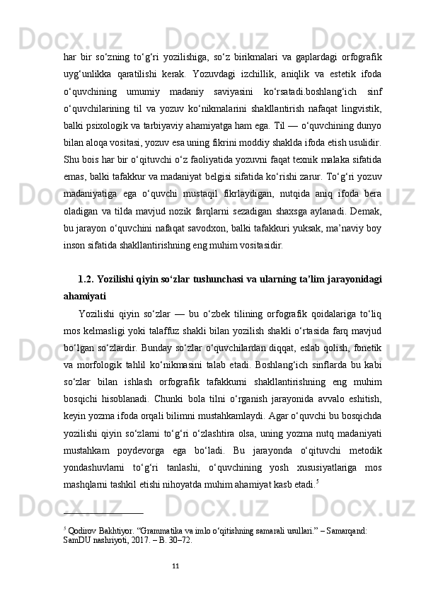 11har   bir   so‘zning   to‘g‘ri   yozilishiga,   so‘z   birikmalari   va   gaplardagi   orfografik
uyg‘unlikka   qaratilishi   kerak.   Yozuvdagi   izchillik,   aniqlik   va   estetik   ifoda
o‘quvchining   umumiy   madaniy   saviyasini   ko‘rsatadi.boshlang‘ich   sinf
o‘quvchilarining   til   va   yozuv   ko‘nikmalarini   shakllantirish   nafaqat   lingvistik,
balki psixologik va tarbiyaviy ahamiyatga ham ega. Til — o‘quvchining dunyo
bilan aloqa vositasi, yozuv esa uning fikrini moddiy shaklda ifoda etish usulidir.
Shu bois har bir o‘qituvchi o‘z faoliyatida yozuvni faqat texnik malaka sifatida
emas, balki tafakkur va madaniyat belgisi sifatida ko‘rishi zarur. To‘g‘ri yozuv
madaniyatiga   ega   o‘quvchi   mustaqil   fikrlaydigan,   nutqida   aniq   ifoda   bera
oladigan   va   tilda   mavjud   nozik   farqlarni   sezadigan   shaxsga   aylanadi.   Demak,
bu jarayon o‘quvchini nafaqat savodxon, balki tafakkuri yuksak, ma’naviy boy
inson sifatida shakllantirishning eng muhim vositasidir.
1.2. Yozilishi qiyin so‘zlar tushunchasi va ularning ta’lim jarayonidagi
ahamiyati
Yozilishi   qiyin   so‘zlar   —   bu   o‘zbek   tilining   orfografik   qoidalariga   to‘liq
mos kelmasligi yoki talaffuz shakli  bilan yozilish shakli  o‘rtasida farq mavjud
bo‘lgan so‘zlardir. Bunday so‘zlar o‘quvchilardan diqqat, eslab qolish, fonetik
va   morfologik   tahlil   ko‘nikmasini   talab   etadi.   Boshlang‘ich   sinflarda   bu   kabi
so‘zlar   bilan   ishlash   orfografik   tafakkurni   shakllantirishning   eng   muhim
bosqichi   hisoblanadi.   Chunki   bola   tilni   o‘rganish   jarayonida   avvalo   eshitish,
keyin yozma ifoda orqali bilimni mustahkamlaydi. Agar o‘quvchi bu bosqichda
yozilishi   qiyin   so‘zlarni   to‘g‘ri   o‘zlashtira   olsa,   uning   yozma   nutq   madaniyati
mustahkam   poydevorga   ega   bo‘ladi.   Bu   jarayonda   o‘qituvchi   metodik
yondashuvlarni   to‘g‘ri   tanlashi,   o‘quvchining   yosh   xususiyatlariga   mos
mashqlarni tashkil etishi nihoyatda muhim ahamiyat kasb etadi. 5
5
 Qodirov Bakhtiyor. “Grammatika va imlo o‘qitishning samarali usullari.” – Samarqand: 
SamDU nashriyoti, 2017. – B. 30–72. 