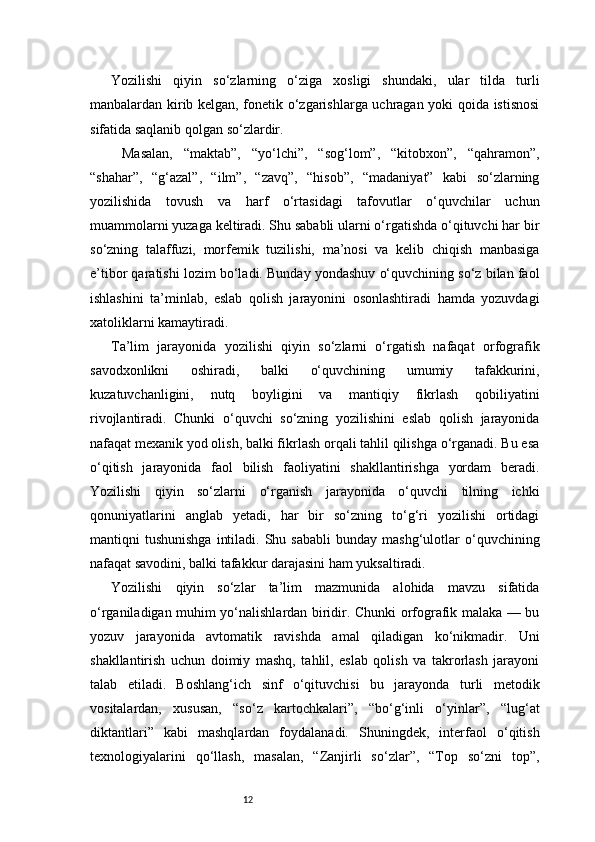 12Yozilishi   qiyin   so‘zlarning   o‘ziga   xosligi   shundaki,   ular   tilda   turli
manbalardan kirib kelgan, fonetik o‘zgarishlarga uchragan yoki qoida istisnosi
sifatida saqlanib qolgan so‘zlardir.
  Masalan,   “maktab”,   “yo‘lchi”,   “sog‘lom”,   “kitobxon”,   “qahramon”,
“shahar”,   “g‘azal”,   “ilm”,   “zavq”,   “hisob”,   “madaniyat”   kabi   so‘zlarning
yozilishida   tovush   va   harf   o‘rtasidagi   tafovutlar   o‘quvchilar   uchun
muammolarni yuzaga keltiradi. Shu sababli ularni o‘rgatishda o‘qituvchi har bir
so‘zning   talaffuzi,   morfemik   tuzilishi,   ma’nosi   va   kelib   chiqish   manbasiga
e’tibor qaratishi lozim bo‘ladi. Bunday yondashuv o‘quvchining so‘z bilan faol
ishlashini   ta’minlab,   eslab   qolish   jarayonini   osonlashtiradi   hamda   yozuvdagi
xatoliklarni kamaytiradi.
Ta’lim   jarayonida   yozilishi   qiyin   so‘zlarni   o‘rgatish   nafaqat   orfografik
savodxonlikni   oshiradi,   balki   o‘quvchining   umumiy   tafakkurini,
kuzatuvchanligini,   nutq   boyligini   va   mantiqiy   fikrlash   qobiliyatini
rivojlantiradi.   Chunki   o‘quvchi   so‘zning   yozilishini   eslab   qolish   jarayonida
nafaqat mexanik yod olish, balki fikrlash orqali tahlil qilishga o‘rganadi. Bu esa
o‘qitish   jarayonida   faol   bilish   faoliyatini   shakllantirishga   yordam   beradi.
Yozilishi   qiyin   so‘zlarni   o‘rganish   jarayonida   o‘quvchi   tilning   ichki
qonuniyatlarini   anglab   yetadi,   har   bir   so‘zning   to‘g‘ri   yozilishi   ortidagi
mantiqni   tushunishga   intiladi.  Shu  sababli   bunday  mashg‘ulotlar   o‘quvchining
nafaqat savodini, balki tafakkur darajasini ham yuksaltiradi.
Yozilishi   qiyin   so‘zlar   ta’lim   mazmunida   alohida   mavzu   sifatida
o‘rganiladigan muhim yo‘nalishlardan biridir. Chunki orfografik malaka — bu
yozuv   jarayonida   avtomatik   ravishda   amal   qiladigan   ko‘nikmadir.   Uni
shakllantirish   uchun   doimiy   mashq,   tahlil,   eslab   qolish   va   takrorlash   jarayoni
talab   etiladi.   Boshlang‘ich   sinf   o‘qituvchisi   bu   jarayonda   turli   metodik
vositalardan,   xususan,   “so‘z   kartochkalari”,   “bo‘g‘inli   o‘yinlar”,   “lug‘at
diktantlari”   kabi   mashqlardan   foydalanadi.   Shuningdek,   interfaol   o‘qitish
texnologiyalarini   qo‘llash,   masalan,   “Zanjirli   so‘zlar”,   “Top   so‘zni   top”, 