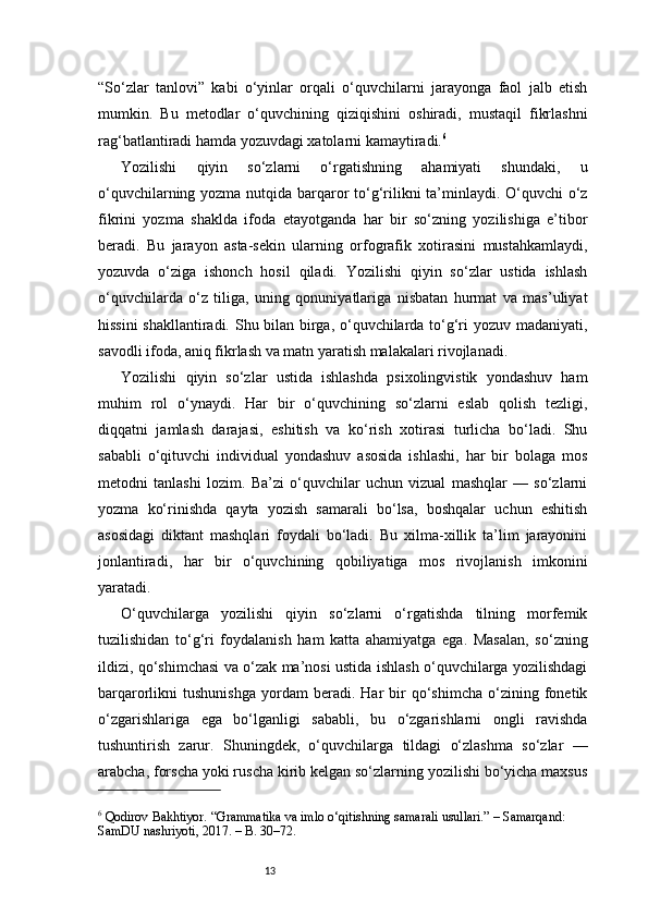 13“So‘zlar   tanlovi”   kabi   o‘yinlar   orqali   o‘quvchilarni   jarayonga   faol   jalb   etish
mumkin.   Bu   metodlar   o‘quvchining   qiziqishini   oshiradi,   mustaqil   fikrlashni
rag‘batlantiradi hamda yozuvdagi xatolarni kamaytiradi. 6
Yozilishi   qiyin   so‘zlarni   o‘rgatishning   ahamiyati   shundaki,   u
o‘quvchilarning yozma nutqida barqaror  to‘g‘rilikni ta’minlaydi. O‘quvchi o‘z
fikrini   yozma   shaklda   ifoda   etayotganda   har   bir   so‘zning   yozilishiga   e’tibor
beradi.   Bu   jarayon   asta-sekin   ularning   orfografik   xotirasini   mustahkamlaydi,
yozuvda   o‘ziga   ishonch   hosil   qiladi.   Yozilishi   qiyin   so‘zlar   ustida   ishlash
o‘quvchilarda   o‘z   tiliga,   uning   qonuniyatlariga   nisbatan   hurmat   va   mas’uliyat
hissini  shakllantiradi. Shu bilan birga, o‘quvchilarda to‘g‘ri yozuv madaniyati,
savodli ifoda, aniq fikrlash va matn yaratish malakalari rivojlanadi.
Yozilishi   qiyin   so‘zlar   ustida   ishlashda   psixolingvistik   yondashuv   ham
muhim   rol   o‘ynaydi.   Har   bir   o‘quvchining   so‘zlarni   eslab   qolish   tezligi,
diqqatni   jamlash   darajasi,   eshitish   va   ko‘rish   xotirasi   turlicha   bo‘ladi.   Shu
sababli   o‘qituvchi   individual   yondashuv   asosida   ishlashi,   har   bir   bolaga   mos
metodni   tanlashi   lozim.   Ba’zi   o‘quvchilar   uchun   vizual   mashqlar   —   so‘zlarni
yozma   ko‘rinishda   qayta   yozish   samarali   bo‘lsa,   boshqalar   uchun   eshitish
asosidagi   diktant   mashqlari   foydali   bo‘ladi.   Bu   xilma-xillik   ta’lim   jarayonini
jonlantiradi,   har   bir   o‘quvchining   qobiliyatiga   mos   rivojlanish   imkonini
yaratadi.
O‘quvchilarga   yozilishi   qiyin   so‘zlarni   o‘rgatishda   tilning   morfemik
tuzilishidan   to‘g‘ri   foydalanish   ham   katta   ahamiyatga   ega.   Masalan,   so‘zning
ildizi, qo‘shimchasi va o‘zak ma’nosi ustida ishlash o‘quvchilarga yozilishdagi
barqarorlikni   tushunishga   yordam   beradi.  Har   bir   qo‘shimcha   o‘zining  fonetik
o‘zgarishlariga   ega   bo‘lganligi   sababli,   bu   o‘zgarishlarni   ongli   ravishda
tushuntirish   zarur.   Shuningdek,   o‘quvchilarga   tildagi   o‘zlashma   so‘zlar   —
arabcha, forscha yoki ruscha kirib kelgan so‘zlarning yozilishi bo‘yicha maxsus
6
 Qodirov Bakhtiyor. “Grammatika va imlo o‘qitishning samarali usullari.” – Samarqand: 
SamDU nashriyoti, 2017. – B. 30–72. 