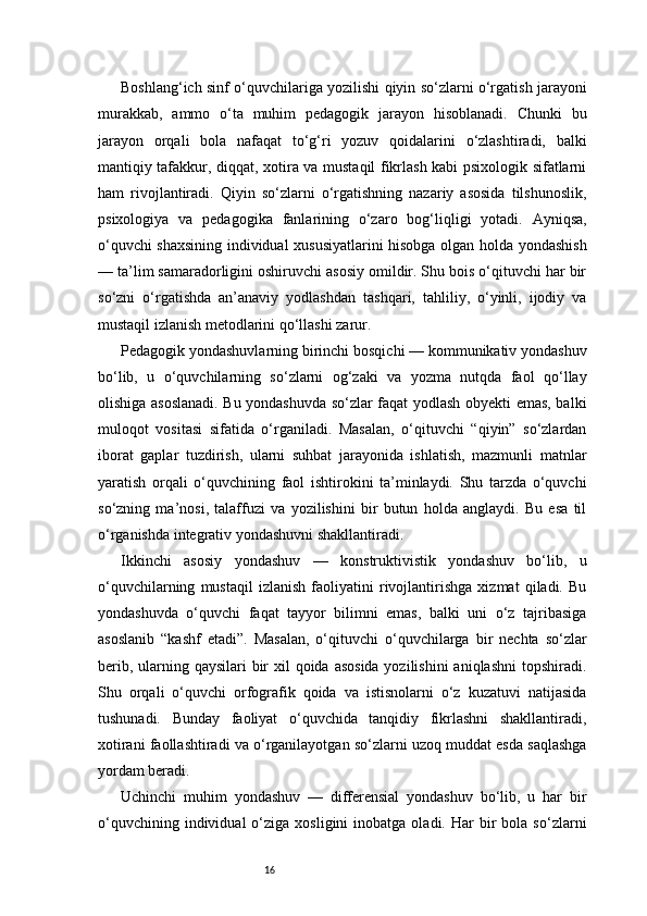 16Boshlang‘ich sinf o‘quvchilariga yozilishi qiyin so‘zlarni o‘rgatish jarayoni
murakkab,   ammo   o‘ta   muhim   pedagogik   jarayon   hisoblanadi.   Chunki   bu
jarayon   orqali   bola   nafaqat   to‘g‘ri   yozuv   qoidalarini   o‘zlashtiradi,   balki
mantiqiy tafakkur, diqqat, xotira va mustaqil fikrlash kabi psixologik sifatlarni
ham   rivojlantiradi.   Qiyin   so‘zlarni   o‘rgatishning   nazariy   asosida   tilshunoslik,
psixologiya   va   pedagogika   fanlarining   o‘zaro   bog‘liqligi   yotadi.   Ayniqsa,
o‘quvchi shaxsining individual xususiyatlarini hisobga olgan holda yondashish
— ta’lim samaradorligini oshiruvchi asosiy omildir. Shu bois o‘qituvchi har bir
so‘zni   o‘rgatishda   an’anaviy   yodlashdan   tashqari,   tahliliy,   o‘yinli,   ijodiy   va
mustaqil izlanish metodlarini qo‘llashi zarur.
Pedagogik yondashuvlarning birinchi bosqichi — kommunikativ yondashuv
bo‘lib,   u   o‘quvchilarning   so‘zlarni   og‘zaki   va   yozma   nutqda   faol   qo‘llay
olishiga asoslanadi. Bu yondashuvda so‘zlar faqat yodlash obyekti emas, balki
muloqot   vositasi   sifatida   o‘rganiladi.   Masalan,   o‘qituvchi   “qiyin”   so‘zlardan
iborat   gaplar   tuzdirish,   ularni   suhbat   jarayonida   ishlatish,   mazmunli   matnlar
yaratish   orqali   o‘quvchining   faol   ishtirokini   ta’minlaydi.   Shu   tarzda   o‘quvchi
so‘zning   ma’nosi,   talaffuzi   va   yozilishini   bir   butun   holda   anglaydi.   Bu   esa   til
o‘rganishda integrativ yondashuvni shakllantiradi.
Ikkinchi   asosiy   yondashuv   —   konstruktivistik   yondashuv   bo‘lib,   u
o‘quvchilarning   mustaqil   izlanish   faoliyatini   rivojlantirishga   xizmat   qiladi.   Bu
yondashuvda   o‘quvchi   faqat   tayyor   bilimni   emas,   balki   uni   o‘z   tajribasiga
asoslanib   “kashf   etadi”.   Masalan,   o‘qituvchi   o‘quvchilarga   bir   nechta   so‘zlar
berib, ularning qaysilari  bir  xil qoida asosida yozilishini  aniqlashni  topshiradi.
Shu   orqali   o‘quvchi   orfografik   qoida   va   istisnolarni   o‘z   kuzatuvi   natijasida
tushunadi.   Bunday   faoliyat   o‘quvchida   tanqidiy   fikrlashni   shakllantiradi,
xotirani faollashtiradi va o‘rganilayotgan so‘zlarni uzoq muddat esda saqlashga
yordam beradi.
Uchinchi   muhim   yondashuv   —   differensial   yondashuv   bo‘lib,   u   har   bir
o‘quvchining  individual  o‘ziga  xosligini  inobatga  oladi.  Har  bir   bola  so‘zlarni 