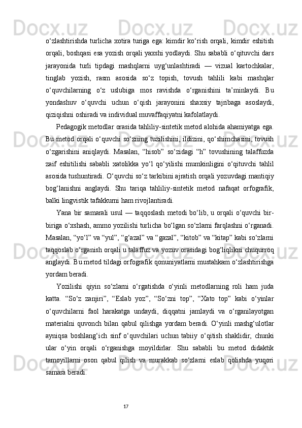 17o‘zlashtirishda turlicha xotira turiga ega: kimdir ko‘rish orqali, kimdir eshitish
orqali, boshqasi  esa yozish orqali yaxshi  yodlaydi. Shu sababli o‘qituvchi dars
jarayonida   turli   tipdagi   mashqlarni   uyg‘unlashtiradi   —   vizual   kartochkalar,
tinglab   yozish,   rasm   asosida   so‘z   topish,   tovush   tahlili   kabi   mashqlar
o‘quvchilarning   o‘z   uslubiga   mos   ravishda   o‘rganishini   ta’minlaydi.   Bu
yondashuv   o‘quvchi   uchun   o‘qish   jarayonini   shaxsiy   tajribaga   asoslaydi,
qiziqishni oshiradi va individual muvaffaqiyatni kafolatlaydi.
Pedagogik metodlar orasida tahliliy-sintetik metod alohida ahamiyatga ega.
Bu metod orqali o‘quvchi so‘zning tuzilishini, ildizini, qo‘shimchasini, tovush
o‘zgarishini   aniqlaydi.   Masalan,   “hisob”   so‘zidagi   “h”   tovushining   talaffuzda
zaif   eshitilishi   sababli   xatolikka   yo‘l   qo‘yilishi   mumkinligini   o‘qituvchi   tahlil
asosida tushuntiradi. O‘quvchi so‘z tarkibini ajratish orqali yozuvdagi mantiqiy
bog‘lanishni   anglaydi.   Shu   tariqa   tahliliy-sintetik   metod   nafaqat   orfografik,
balki lingvistik tafakkurni ham rivojlantiradi.
Yana  bir   samarali   usul  —  taqqoslash   metodi  bo‘lib,  u orqali   o‘quvchi   bir-
biriga o‘xshash, ammo yozilishi turlicha bo‘lgan so‘zlarni farqlashni o‘rganadi.
Masalan, “yo‘l” va “yul”, “g‘azal” va “gazal”, “kitob” va “kitap” kabi so‘zlarni
taqqoslab o‘rganish orqali u talaffuz va yozuv orasidagi bog‘liqlikni chuqurroq
anglaydi. Bu metod tildagi orfografik qonuniyatlarni mustahkam o‘zlashtirishga
yordam beradi.
Yozilishi   qiyin   so‘zlarni   o‘rgatishda   o‘yinli   metodlarning   roli   ham   juda
katta.   “So‘z   zanjiri”,   “Eslab   yoz”,   “So‘zni   top”,   “Xato   top”   kabi   o‘yinlar
o‘quvchilarni   faol   harakatga   undaydi,   diqqatni   jamlaydi   va   o‘rganilayotgan
materialni   quvonch   bilan   qabul   qilishga   yordam   beradi.   O‘yinli   mashg‘ulotlar
ayniqsa   boshlang‘ich   sinf   o‘quvchilari   uchun   tabiiy   o‘qitish   shaklidir,   chunki
ular   o‘yin   orqali   o‘rganishga   moyildirlar.   Shu   sababli   bu   metod   didaktik
tamoyillarni   oson   qabul   qilish   va   murakkab   so‘zlarni   eslab   qolishda   yuqori
samara beradi. 