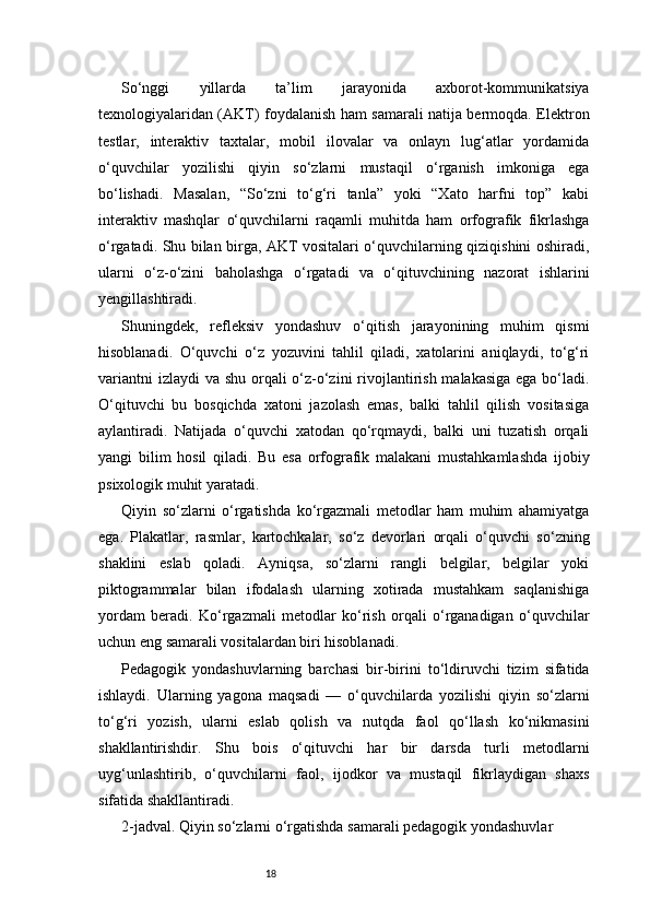 18So‘nggi   yillarda   ta’lim   jarayonida   axborot-kommunikatsiya
texnologiyalaridan (AKT) foydalanish ham samarali natija bermoqda. Elektron
testlar,   interaktiv   taxtalar,   mobil   ilovalar   va   onlayn   lug‘atlar   yordamida
o‘quvchilar   yozilishi   qiyin   so‘zlarni   mustaqil   o‘rganish   imkoniga   ega
bo‘lishadi.   Masalan,   “So‘zni   to‘g‘ri   tanla”   yoki   “Xato   harfni   top”   kabi
interaktiv   mashqlar   o‘quvchilarni   raqamli   muhitda   ham   orfografik   fikrlashga
o‘rgatadi. Shu bilan birga, AKT vositalari o‘quvchilarning qiziqishini oshiradi,
ularni   o‘z-o‘zini   baholashga   o‘rgatadi   va   o‘qituvchining   nazorat   ishlarini
yengillashtiradi.
Shuningdek,   refleksiv   yondashuv   o‘qitish   jarayonining   muhim   qismi
hisoblanadi.   O‘quvchi   o‘z   yozuvini   tahlil   qiladi,   xatolarini   aniqlaydi,   to‘g‘ri
variantni  izlaydi  va shu orqali o‘z-o‘zini  rivojlantirish malakasiga ega bo‘ladi.
O‘qituvchi   bu   bosqichda   xatoni   jazolash   emas,   balki   tahlil   qilish   vositasiga
aylantiradi.   Natijada   o‘quvchi   xatodan   qo‘rqmaydi,   balki   uni   tuzatish   orqali
yangi   bilim   hosil   qiladi.   Bu   esa   orfografik   malakani   mustahkamlashda   ijobiy
psixologik muhit yaratadi.
Qiyin   so‘zlarni   o‘rgatishda   ko‘rgazmali   metodlar   ham   muhim   ahamiyatga
ega.   Plakatlar,   rasmlar,   kartochkalar,   so‘z   devorlari   orqali   o‘quvchi   so‘zning
shaklini   eslab   qoladi.   Ayniqsa,   so‘zlarni   rangli   belgilar,   belgilar   yoki
piktogrammalar   bilan   ifodalash   ularning   xotirada   mustahkam   saqlanishiga
yordam   beradi.   Ko‘rgazmali   metodlar   ko‘rish   orqali   o‘rganadigan   o‘quvchilar
uchun eng samarali vositalardan biri hisoblanadi.
Pedagogik   yondashuvlarning   barchasi   bir-birini   to‘ldiruvchi   tizim   sifatida
ishlaydi.   Ularning   yagona   maqsadi   —   o‘quvchilarda   yozilishi   qiyin   so‘zlarni
to‘g‘ri   yozish,   ularni   eslab   qolish   va   nutqda   faol   qo‘llash   ko‘nikmasini
shakllantirishdir.   Shu   bois   o‘qituvchi   har   bir   darsda   turli   metodlarni
uyg‘unlashtirib,   o‘quvchilarni   faol,   ijodkor   va   mustaqil   fikrlaydigan   shaxs
sifatida shakllantiradi.
2-jadval. Qiyin so‘zlarni o‘rgatishda samarali pedagogik yondashuvlar 