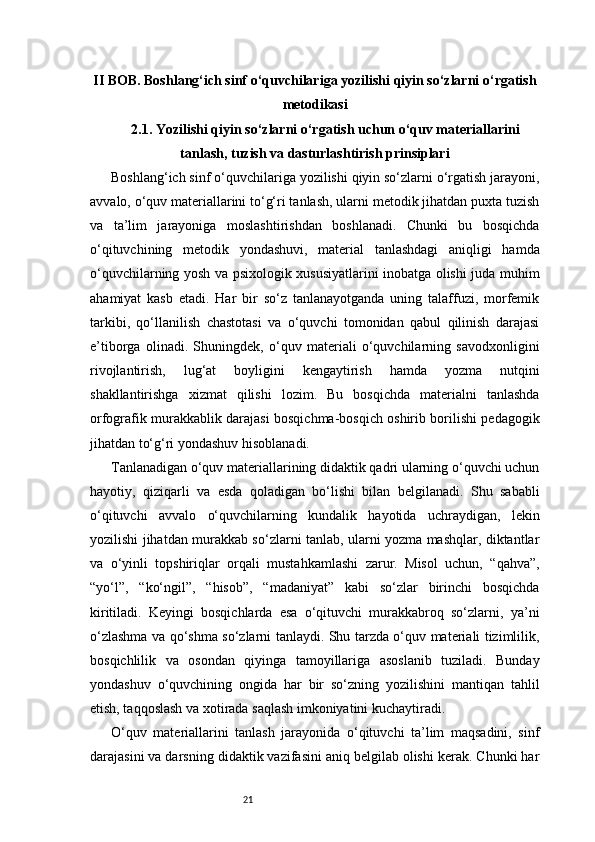 21II BOB. Boshlang‘ich sinf o‘quvchilariga yozilishi qiyin so‘zlarni o‘rgatish
metodikasi
2.1. Yozilishi qiyin so‘zlarni o‘rgatish uchun o‘quv materiallarini
tanlash, tuzish va dasturlashtirish prinsiplari
Boshlang‘ich sinf o‘quvchilariga yozilishi qiyin so‘zlarni o‘rgatish jarayoni,
avvalo, o‘quv materiallarini to‘g‘ri tanlash, ularni metodik jihatdan puxta tuzish
va   ta’lim   jarayoniga   moslashtirishdan   boshlanadi.   Chunki   bu   bosqichda
o‘qituvchining   metodik   yondashuvi,   material   tanlashdagi   aniqligi   hamda
o‘quvchilarning yosh va psixologik xususiyatlarini inobatga olishi juda muhim
ahamiyat   kasb   etadi.   Har   bir   so‘z   tanlanayotganda   uning   talaffuzi,   morfemik
tarkibi,   qo‘llanilish   chastotasi   va   o‘quvchi   tomonidan   qabul   qilinish   darajasi
e’tiborga   olinadi.   Shuningdek,   o‘quv   materiali   o‘quvchilarning   savodxonligini
rivojlantirish,   lug‘at   boyligini   kengaytirish   hamda   yozma   nutqini
shakllantirishga   xizmat   qilishi   lozim.   Bu   bosqichda   materialni   tanlashda
orfografik murakkablik darajasi bosqichma-bosqich oshirib borilishi pedagogik
jihatdan to‘g‘ri yondashuv hisoblanadi.
Tanlanadigan o‘quv materiallarining didaktik qadri ularning o‘quvchi uchun
hayotiy,   qiziqarli   va   esda   qoladigan   bo‘lishi   bilan   belgilanadi.   Shu   sababli
o‘qituvchi   avvalo   o‘quvchilarning   kundalik   hayotida   uchraydigan,   lekin
yozilishi jihatdan murakkab so‘zlarni tanlab, ularni yozma mashqlar, diktantlar
va   o‘yinli   topshiriqlar   orqali   mustahkamlashi   zarur.   Misol   uchun,   “qahva”,
“yo‘l”,   “ko‘ngil”,   “hisob”,   “madaniyat”   kabi   so‘zlar   birinchi   bosqichda
kiritiladi.   Keyingi   bosqichlarda   esa   o‘qituvchi   murakkabroq   so‘zlarni,   ya’ni
o‘zlashma va qo‘shma so‘zlarni tanlaydi. Shu tarzda o‘quv materiali tizimlilik,
bosqichlilik   va   osondan   qiyinga   tamoyillariga   asoslanib   tuziladi.   Bunday
yondashuv   o‘quvchining   ongida   har   bir   so‘zning   yozilishini   mantiqan   tahlil
etish, taqqoslash va xotirada saqlash imkoniyatini kuchaytiradi.
O‘quv   materiallarini   tanlash   jarayonida   o‘qituvchi   ta’lim   maqsadini,   sinf
darajasini va darsning didaktik vazifasini aniq belgilab olishi kerak. Chunki har 