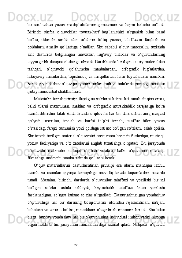 22bir   sinf   uchun   yozuv   mashg‘ulotlarining   mazmuni   va   hajmi   turlicha   bo‘ladi.
Birinchi   sinfda   o‘quvchilar   tovush-harf   bog‘lanishini   o‘rganish   bilan   band
bo‘lsa,   ikkinchi   sinfda   ular   so‘zlarni   to‘liq   yozish,   talaffuzini   farqlash   va
qoidalarni   amaliy   qo‘llashga   o‘tadilar.   Shu   sababli   o‘quv   materialini   tuzishda
sinf   dasturida   belgilangan   mavzular,   lug‘aviy   birliklar   va   o‘quvchilarning
tayyorgarlik darajasi e’tiborga olinadi. Darsliklarda berilgan asosiy materialdan
tashqari,   o‘qituvchi   qo‘shimcha   manbalardan,   orfografik   lug‘atlardan,
hikoyaviy   matnlardan,   topishmoq   va   maqollardan   ham   foydalanishi   mumkin.
Bunday yondashuv o‘quv jarayonini jonlantiradi va bolalarda yozuvga nisbatan
ijobiy munosabat shakllantiradi.
Materialni tuzish prinsipi faqatgina so‘zlarni ketma-ket sanab chiqish emas,
balki   ularni   mazmunan,   shaklan   va   orfografik   murakkablik   darajasiga   ko‘ra
tizimlashtirishni  talab etadi. Bunda  o‘qituvchi  har  bir  dars  uchun aniq maqsad
qo‘yadi:   masalan,   tovush   va   harfni   to‘g‘ri   tanish,   talaffuz   bilan   yozuv
o‘rtasidagi farqni tushunish yoki qoidaga istisno bo‘lgan so‘zlarni eslab qolish.
Shu tarzda tuzilgan material o‘quvchini bosqichma-bosqich fikrlashga, mustaqil
yozuv   faoliyatiga   va   o‘z   xatolarini   anglab   tuzatishga   o‘rgatadi.   Bu   jarayonda
o‘qituvchi   materialni   nafaqat   o‘qitish   vositasi,   balki   o‘quvchini   mustaqil
fikrlashga undovchi manba sifatida qo‘llashi kerak.
O‘quv   materiallarini   dasturlashtirish   prinsipi   esa   ularni   mantiqan   izchil,
tizimli   va   osondan   qiyinga   tamoyiliga   muvofiq   tarzda   taqsimlashni   nazarda
tutadi.   Masalan,   birinchi   darslarda   o‘quvchilar   talaffuzi   va   yozilishi   bir   xil
bo‘lgan   so‘zlar   ustida   ishlaydi,   keyinchalik   talaffuzi   bilan   yozilishi
farqlanadigan,  so‘ngra  istisno  so‘zlar   o‘rgatiladi.  Dasturlashtirilgan  yondashuv
o‘qituvchiga   har   bir   darsning   bosqichlarini   oldindan   rejalashtirish,   natijani
baholash  va zarurat  bo‘lsa, metodikani  o‘zgartirish  imkonini  beradi. Shu bilan
birga, bunday yondashuv har bir o‘quvchining individual imkoniyatini hisobga
olgan holda ta’lim jarayonini moslashtirishga xizmat qiladi. Natijada, o‘quvchi 