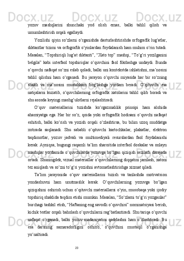 23yozuv   mashqlarini   shunchaki   yod   olish   emas,   balki   tahlil   qilish   va
umumlashtirish orqali egallaydi.
Yozilishi qiyin so‘zlarni o‘rganishda dasturlashtirishda orfografik lug‘atlar,
diktantlar tizimi va orfografik o‘yinlardan foydalanish ham muhim o‘rin tutadi.
Masalan, “Topshiriqli lug‘at diktanti”, “Xato top” mashqi, “To‘g‘ri yozilganini
belgila”   kabi   interfaol   topshiriqlar   o‘quvchini   faol   fikrlashga   undaydi.   Bunda
o‘quvchi nafaqat so‘zni eslab qoladi, balki uni kontekstda ishlatishni, ma’nosini
tahlil   qilishni   ham   o‘rganadi.   Bu   jarayon   o‘quvchi   miyasida   har   bir   so‘zning
shakli   va   ma’nosini   mustahkam   bog‘lashga   yordam   beradi.   O‘qituvchi   esa
natijalarni   kuzatib,   o‘quvchilarning   orfografik   xatolarini   tahlil   qilib   boradi   va
shu asosda keyingi mashg‘ulotlarni rejalashtiradi.
O‘quv   materiallarini   tuzishda   ko‘rgazmalilik   prinsipi   ham   alohida
ahamiyatga ega. Har  bir so‘z, qoida yoki  orfografik hodisani  o‘quvchi nafaqat
eshitish,   balki   ko‘rish   va   yozish   orqali   o‘zlashtirsa,   bu   bilim   uzoq   muddatga
xotirada   saqlanadi.   Shu   sababli   o‘qituvchi   kartochkalar,   plakatlar,   elektron
taqdimotlar,   yozuv   jadvali   va   multimediyali   resurslardan   faol   foydalanishi
kerak. Ayniqsa, bugungi raqamli ta’lim sharoitida interfaol doskalar va onlayn
mashqlar   yordamida  o‘quvchilarda  yozuvga  bo‘lgan  qiziqish  sezilarli  darajada
ortadi. Shuningdek, vizual materiallar o‘quvchilarning diqqatini jamlash, xatoni
tez aniqlash va so‘zni to‘g‘ri yozishni avtomatlashtirishga xizmat qiladi.
Ta’lim   jarayonida   o‘quv   materiallarini   tuzish   va   tanlashda   motivatsion
yondashuvni   ham   unutmaslik   kerak.   O‘quvchilarning   yozuvga   bo‘lgan
qiziqishini oshirish uchun o‘qituvchi materiallarni o‘yin, musobaqa yoki ijodiy
topshiriq shaklida taqdim etishi mumkin. Masalan, “So‘zlarni to‘g‘ri yozganlar”
burchagi tashkil etish, “Haftaning eng savodli o‘quvchisi” nominatsiyasi berish,
kichik testlar orqali baholash o‘quvchilarni rag‘batlantiradi. Shu tariqa o‘quvchi
nafaqat   o‘rganadi,   balki   yozuv   madaniyatini   qadrlashni   ham   o‘zlashtiradi.   Bu
esa   darsning   samaradorligini   oshirib,   o‘quvchini   mustaqil   o‘rganishga
yo‘naltiradi. 