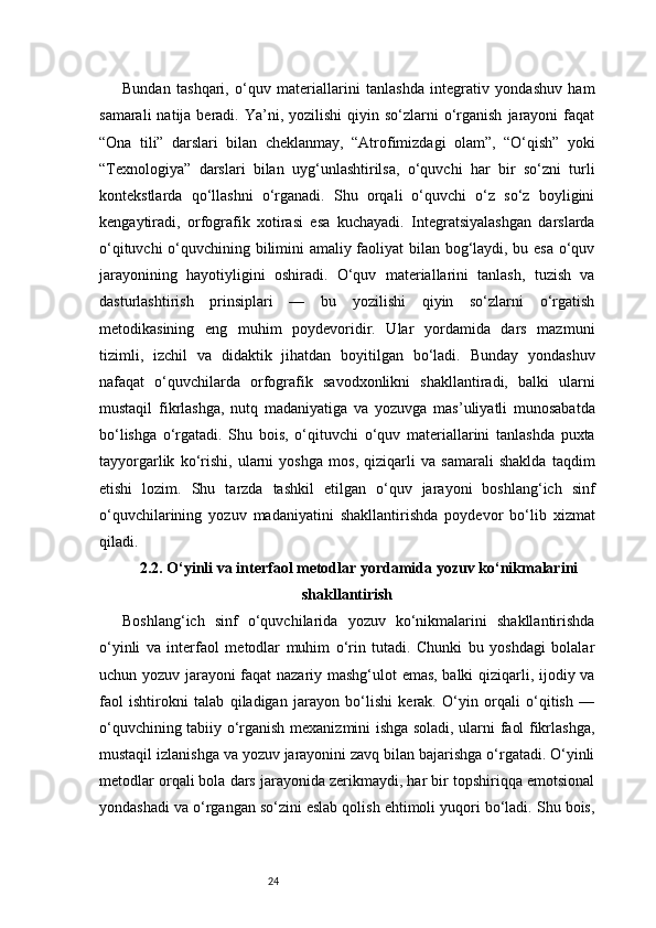 24Bundan   tashqari,   o‘quv   materiallarini   tanlashda   integrativ   yondashuv   ham
samarali   natija beradi.  Ya’ni,  yozilishi   qiyin  so‘zlarni  o‘rganish   jarayoni   faqat
“Ona   tili”   darslari   bilan   cheklanmay,   “Atrofimizdagi   olam”,   “O‘qish”   yoki
“Texnologiya”   darslari   bilan   uyg‘unlashtirilsa,   o‘quvchi   har   bir   so‘zni   turli
kontekstlarda   qo‘llashni   o‘rganadi.   Shu   orqali   o‘quvchi   o‘z   so‘z   boyligini
kengaytiradi,   orfografik   xotirasi   esa   kuchayadi.   Integratsiyalashgan   darslarda
o‘qituvchi o‘quvchining bilimini amaliy faoliyat bilan bog‘laydi, bu esa o‘quv
jarayonining   hayotiyligini   oshiradi.   O‘quv   materiallarini   tanlash,   tuzish   va
dasturlashtirish   prinsiplari   —   bu   yozilishi   qiyin   so‘zlarni   o‘rgatish
metodikasining   eng   muhim   poydevoridir.   Ular   yordamida   dars   mazmuni
tizimli,   izchil   va   didaktik   jihatdan   boyitilgan   bo‘ladi.   Bunday   yondashuv
nafaqat   o‘quvchilarda   orfografik   savodxonlikni   shakllantiradi,   balki   ularni
mustaqil   fikrlashga,   nutq   madaniyatiga   va   yozuvga   mas’uliyatli   munosabatda
bo‘lishga   o‘rgatadi.   Shu   bois,   o‘qituvchi   o‘quv   materiallarini   tanlashda   puxta
tayyorgarlik   ko‘rishi,   ularni   yoshga   mos,   qiziqarli   va   samarali   shaklda   taqdim
etishi   lozim.   Shu   tarzda   tashkil   etilgan   o‘quv   jarayoni   boshlang‘ich   sinf
o‘quvchilarining   yozuv   madaniyatini   shakllantirishda   poydevor   bo‘lib   xizmat
qiladi.
2.2. O‘yinli va interfaol metodlar yordamida yozuv ko‘nikmalarini
shakllantirish
Boshlang‘ich   sinf   o‘quvchilarida   yozuv   ko‘nikmalarini   shakllantirishda
o‘yinli   va   interfaol   metodlar   muhim   o‘rin   tutadi.   Chunki   bu   yoshdagi   bolalar
uchun yozuv jarayoni faqat nazariy mashg‘ulot emas, balki qiziqarli, ijodiy va
faol   ishtirokni   talab   qiladigan   jarayon   bo‘lishi   kerak.   O‘yin   orqali   o‘qitish   —
o‘quvchining tabiiy o‘rganish mexanizmini ishga soladi, ularni faol fikrlashga,
mustaqil izlanishga va yozuv jarayonini zavq bilan bajarishga o‘rgatadi. O‘yinli
metodlar orqali bola dars jarayonida zerikmaydi, har bir topshiriqqa emotsional
yondashadi va o‘rgangan so‘zini eslab qolish ehtimoli yuqori bo‘ladi. Shu bois, 