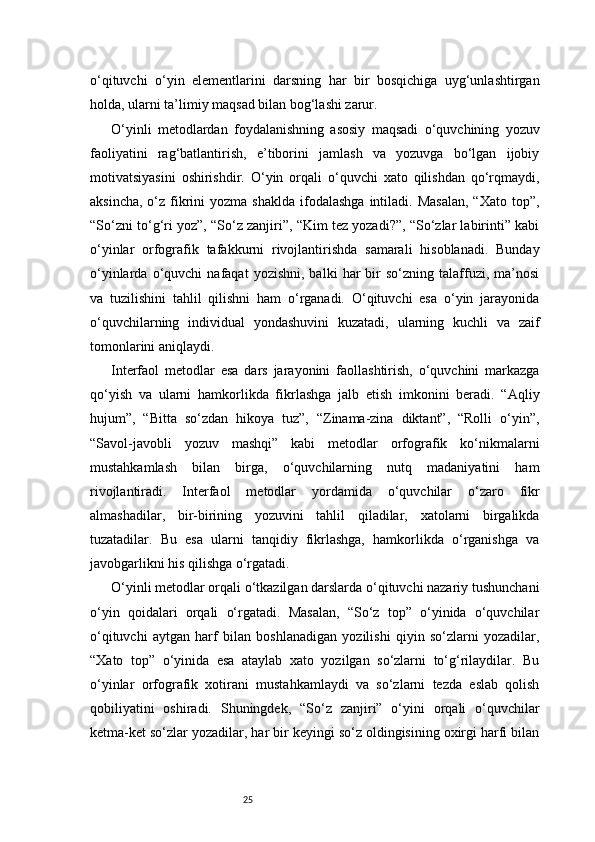 25o‘qituvchi   o‘yin   elementlarini   darsning   har   bir   bosqichiga   uyg‘unlashtirgan
holda, ularni ta’limiy maqsad bilan bog‘lashi zarur.
O‘yinli   metodlardan   foydalanishning   asosiy   maqsadi   o‘quvchining   yozuv
faoliyatini   rag‘batlantirish,   e’tiborini   jamlash   va   yozuvga   bo‘lgan   ijobiy
motivatsiyasini   oshirishdir.   O‘yin   orqali   o‘quvchi   xato   qilishdan   qo‘rqmaydi,
aksincha,  o‘z fikrini   yozma  shaklda  ifodalashga   intiladi.  Masalan,   “Xato  top”,
“So‘zni to‘g‘ri yoz”, “So‘z zanjiri”, “Kim tez yozadi?”, “So‘zlar labirinti” kabi
o‘yinlar   orfografik   tafakkurni   rivojlantirishda   samarali   hisoblanadi.   Bunday
o‘yinlarda   o‘quvchi   nafaqat   yozishni,   balki   har   bir   so‘zning   talaffuzi,   ma’nosi
va   tuzilishini   tahlil   qilishni   ham   o‘rganadi.   O‘qituvchi   esa   o‘yin   jarayonida
o‘quvchilarning   individual   yondashuvini   kuzatadi,   ularning   kuchli   va   zaif
tomonlarini aniqlaydi.
Interfaol   metodlar   esa   dars   jarayonini   faollashtirish,   o‘quvchini   markazga
qo‘yish   va   ularni   hamkorlikda   fikrlashga   jalb   etish   imkonini   beradi.   “Aqliy
hujum”,   “Bitta   so‘zdan   hikoya   tuz”,   “Zinama-zina   diktant”,   “Rolli   o‘yin”,
“Savol-javobli   yozuv   mashqi”   kabi   metodlar   orfografik   ko‘nikmalarni
mustahkamlash   bilan   birga,   o‘quvchilarning   nutq   madaniyatini   ham
rivojlantiradi.   Interfaol   metodlar   yordamida   o‘quvchilar   o‘zaro   fikr
almashadilar,   bir-birining   yozuvini   tahlil   qiladilar,   xatolarni   birgalikda
tuzatadilar.   Bu   esa   ularni   tanqidiy   fikrlashga,   hamkorlikda   o‘rganishga   va
javobgarlikni his qilishga o‘rgatadi.
O‘yinli metodlar orqali o‘tkazilgan darslarda o‘qituvchi nazariy tushunchani
o‘yin   qoidalari   orqali   o‘rgatadi.   Masalan,   “So‘z   top”   o‘yinida   o‘quvchilar
o‘qituvchi   aytgan   harf   bilan   boshlanadigan   yozilishi   qiyin   so‘zlarni   yozadilar,
“Xato   top”   o‘yinida   esa   ataylab   xato   yozilgan   so‘zlarni   to‘g‘rilaydilar.   Bu
o‘yinlar   orfografik   xotirani   mustahkamlaydi   va   so‘zlarni   tezda   eslab   qolish
qobiliyatini   oshiradi.   Shuningdek,   “So‘z   zanjiri”   o‘yini   orqali   o‘quvchilar
ketma-ket so‘zlar yozadilar, har bir keyingi so‘z oldingisining oxirgi harfi bilan 