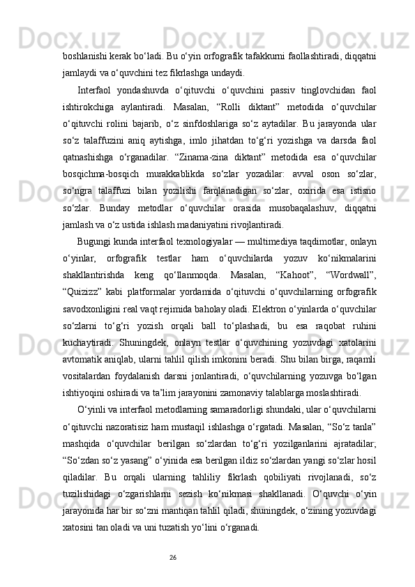 26boshlanishi kerak bo‘ladi. Bu o‘yin orfografik tafakkurni faollashtiradi, diqqatni
jamlaydi va o‘quvchini tez fikrlashga undaydi.
Interfaol   yondashuvda   o‘qituvchi   o‘quvchini   passiv   tinglovchidan   faol
ishtirokchiga   aylantiradi.   Masalan,   “Rolli   diktant”   metodida   o‘quvchilar
o‘qituvchi   rolini   bajarib,   o‘z   sinfdoshlariga   so‘z   aytadilar.   Bu   jarayonda   ular
so‘z   talaffuzini   aniq   aytishga,   imlo   jihatdan   to‘g‘ri   yozishga   va   darsda   faol
qatnashishga   o‘rganadilar.   “Zinama-zina   diktant”   metodida   esa   o‘quvchilar
bosqichma-bosqich   murakkablikda   so‘zlar   yozadilar:   avval   oson   so‘zlar,
so‘ngra   talaffuzi   bilan   yozilishi   farqlanadigan   so‘zlar,   oxirida   esa   istisno
so‘zlar.   Bunday   metodlar   o‘quvchilar   orasida   musobaqalashuv,   diqqatni
jamlash va o‘z ustida ishlash madaniyatini rivojlantiradi.
Bugungi kunda interfaol texnologiyalar — multimediya taqdimotlar, onlayn
o‘yinlar,   orfografik   testlar   ham   o‘quvchilarda   yozuv   ko‘nikmalarini
shakllantirishda   keng   qo‘llanmoqda.   Masalan,   “Kahoot”,   “Wordwall”,
“Quizizz”   kabi   platformalar   yordamida   o‘qituvchi   o‘quvchilarning   orfografik
savodxonligini real vaqt rejimida baholay oladi. Elektron o‘yinlarda o‘quvchilar
so‘zlarni   to‘g‘ri   yozish   orqali   ball   to‘plashadi,   bu   esa   raqobat   ruhini
kuchaytiradi.   Shuningdek,   onlayn   testlar   o‘quvchining   yozuvdagi   xatolarini
avtomatik aniqlab, ularni tahlil qilish imkonini beradi. Shu bilan birga, raqamli
vositalardan   foydalanish   darsni   jonlantiradi,   o‘quvchilarning   yozuvga   bo‘lgan
ishtiyoqini oshiradi va ta’lim jarayonini zamonaviy talablarga moslashtiradi.
O‘yinli va interfaol metodlarning samaradorligi shundaki, ular o‘quvchilarni
o‘qituvchi nazoratisiz ham mustaqil ishlashga o‘rgatadi. Masalan, “So‘z tanla”
mashqida   o‘quvchilar   berilgan   so‘zlardan   to‘g‘ri   yozilganlarini   ajratadilar;
“So‘zdan so‘z yasang” o‘yinida esa berilgan ildiz so‘zlardan yangi so‘zlar hosil
qiladilar.   Bu   orqali   ularning   tahliliy   fikrlash   qobiliyati   rivojlanadi,   so‘z
tuzilishidagi   o‘zgarishlarni   sezish   ko‘nikmasi   shakllanadi.   O‘quvchi   o‘yin
jarayonida har bir so‘zni mantiqan tahlil qiladi, shuningdek, o‘zining yozuvdagi
xatosini tan oladi va uni tuzatish yo‘lini o‘rganadi. 