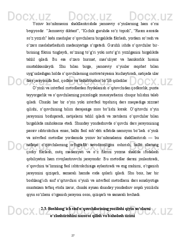 27Yozuv   ko‘nikmasini   shakllantirishda   jamoaviy   o‘yinlarning   ham   o‘rni
beqiyosdir.   “Jamoaviy   diktant”,   “Kichik   guruhda   so‘z   topish”,   “Rasm   asosida
so‘z yozish” kabi mashqlar o‘quvchilarni birgalikda fikrlash, yordam so‘rash va
o‘zaro   maslahatlashish   madaniyatiga   o‘rgatadi.   Guruhli   ishda   o‘quvchilar   bir-
birining fikrini tinglaydi, so‘zning to‘g‘ri yoki  noto‘g‘ri  yozilganini birgalikda
tahlil   qiladi.   Bu   esa   o‘zaro   hurmat,   mas’uliyat   va   hamkorlik   hissini
mustahkamlaydi.   Shu   bilan   birga,   jamoaviy   o‘yinlar   raqobat   bilan
uyg‘unlashgan holda o‘quvchilarning motivatsiyasini kuchaytiradi, natijada ular
dars jarayonida faol, ijodkor va tashabbuskor bo‘lib qoladilar.
O‘yinli va interfaol metodlardan foydalanish o‘qituvchidan ijodkorlik, puxta
tayyorgarlik va o‘quvchilarning psixologik xususiyatlarini chuqur bilishni talab
qiladi.   Chunki   har   bir   o‘yin   yoki   interfaol   topshiriq   dars   maqsadiga   xizmat
qilishi,   o‘quvchining   bilim   darajasiga   mos   bo‘lishi   kerak.   O‘qituvchi   o‘yin
jarayonini   boshqaradi,   natijalarni   tahlil   qiladi   va   xatolarni   o‘quvchilar   bilan
birgalikda muhokama etadi. Shunday yondashuvda o‘quvchi  dars jarayonining
passiv  ishtirokchisi  emas,  balki   faol  sub’ekti   sifatida namoyon  bo‘ladi.  o‘yinli
va   interfaol   metodlar   yordamida   yozuv   ko‘nikmalarini   shakllantirish   —   bu
nafaqat   o‘quvchilarning   orfografik   savodxonligini   oshirish,   balki   ularning
ijodiy   fikrlash,   nutq   madaniyati   va   o‘z   fikrini   yozma   shaklda   ifodalash
qobiliyatini   ham   rivojlantiruvchi   jarayondir.   Bu   metodlar   darsni   jonlantiradi,
o‘quvchini ta’limning faol ishtirokchisiga aylantiradi va eng muhimi, o‘rganish
jarayonini   qiziqarli,   samarali   hamda   esda   qolarli   qiladi.   Shu   bois,   har   bir
boshlang‘ich   sinf   o‘qituvchisi   o‘yinli   va   interfaol   metodlarni   dars   amaliyotiga
muntazam tatbiq etishi zarur, chunki aynan shunday yondashuv orqali yozilishi
qiyin so‘zlarni o‘rganish jarayoni oson, qiziqarli va samarali kechadi.
2.3. Boshlang‘ich sinf o‘quvchilarining yozilishi qiyin so‘zlarni
o‘zlashtirishini nazorat qilish va baholash tizimi 