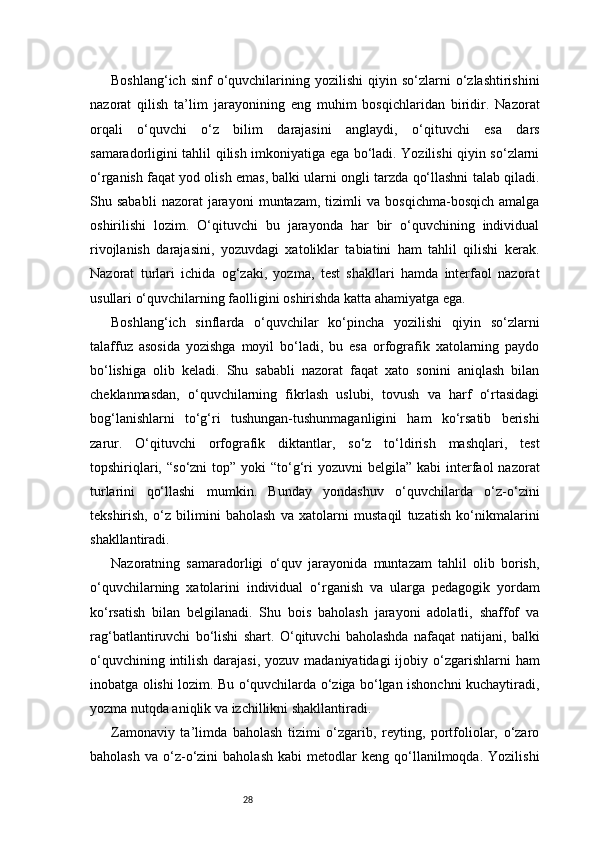 28Boshlang‘ich  sinf  o‘quvchilarining  yozilishi   qiyin  so‘zlarni   o‘zlashtirishini
nazorat   qilish   ta’lim   jarayonining   eng   muhim   bosqichlaridan   biridir.   Nazorat
orqali   o‘quvchi   o‘z   bilim   darajasini   anglaydi,   o‘qituvchi   esa   dars
samaradorligini tahlil qilish imkoniyatiga ega bo‘ladi. Yozilishi qiyin so‘zlarni
o‘rganish faqat yod olish emas, balki ularni ongli tarzda qo‘llashni talab qiladi.
Shu  sababli   nazorat   jarayoni   muntazam,   tizimli   va   bosqichma-bosqich   amalga
oshirilishi   lozim.   O‘qituvchi   bu   jarayonda   har   bir   o‘quvchining   individual
rivojlanish   darajasini,   yozuvdagi   xatoliklar   tabiatini   ham   tahlil   qilishi   kerak.
Nazorat   turlari   ichida   og‘zaki,   yozma,   test   shakllari   hamda   interfaol   nazorat
usullari o‘quvchilarning faolligini oshirishda katta ahamiyatga ega.
Boshlang‘ich   sinflarda   o‘quvchilar   ko‘pincha   yozilishi   qiyin   so‘zlarni
talaffuz   asosida   yozishga   moyil   bo‘ladi,   bu   esa   orfografik   xatolarning   paydo
bo‘lishiga   olib   keladi.   Shu   sababli   nazorat   faqat   xato   sonini   aniqlash   bilan
cheklanmasdan,   o‘quvchilarning   fikrlash   uslubi,   tovush   va   harf   o‘rtasidagi
bog‘lanishlarni   to‘g‘ri   tushungan-tushunmaganligini   ham   ko‘rsatib   berishi
zarur.   O‘qituvchi   orfografik   diktantlar,   so‘z   to‘ldirish   mashqlari,   test
topshiriqlari,  “so‘zni   top”  yoki   “to‘g‘ri   yozuvni  belgila”  kabi   interfaol  nazorat
turlarini   qo‘llashi   mumkin.   Bunday   yondashuv   o‘quvchilarda   o‘z-o‘zini
tekshirish,   o‘z   bilimini   baholash   va   xatolarni   mustaqil   tuzatish   ko‘nikmalarini
shakllantiradi.
Nazoratning   samaradorligi   o‘quv   jarayonida   muntazam   tahlil   olib   borish,
o‘quvchilarning   xatolarini   individual   o‘rganish   va   ularga   pedagogik   yordam
ko‘rsatish   bilan   belgilanadi.   Shu   bois   baholash   jarayoni   adolatli,   shaffof   va
rag‘batlantiruvchi   bo‘lishi   shart.   O‘qituvchi   baholashda   nafaqat   natijani,   balki
o‘quvchining intilish darajasi,  yozuv madaniyatidagi  ijobiy o‘zgarishlarni  ham
inobatga olishi lozim. Bu o‘quvchilarda o‘ziga bo‘lgan ishonchni kuchaytiradi,
yozma nutqda aniqlik va izchillikni shakllantiradi.
Zamonaviy   ta’limda   baholash   tizimi   o‘zgarib,   reyting,   portfoliolar,   o‘zaro
baholash   va   o‘z-o‘zini   baholash   kabi   metodlar   keng   qo‘llanilmoqda.   Yozilishi 
