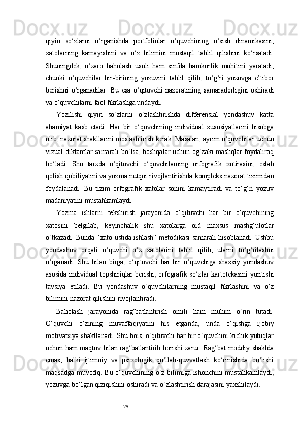 29qiyin   so‘zlarni   o‘rganishda   portfoliolar   o‘quvchining   o‘sish   dinamikasini,
xatolarning   kamayishini   va   o‘z   bilimini   mustaqil   tahlil   qilishini   ko‘rsatadi.
Shuningdek,   o‘zaro   baholash   usuli   ham   sinfda   hamkorlik   muhitini   yaratadi,
chunki   o‘quvchilar   bir-birining   yozuvini   tahlil   qilib,   to‘g‘ri   yozuvga   e’tibor
berishni   o‘rganadilar.   Bu   esa   o‘qituvchi   nazoratining   samaradorligini   oshiradi
va o‘quvchilarni faol fikrlashga undaydi.
Yozilishi   qiyin   so‘zlarni   o‘zlashtirishda   differensial   yondashuv   katta
ahamiyat   kasb   etadi.   Har   bir   o‘quvchining   individual   xususiyatlarini   hisobga
olib, nazorat shakllarini moslashtirish kerak. Masalan, ayrim o‘quvchilar uchun
vizual diktantlar samarali bo‘lsa, boshqalar uchun og‘zaki mashqlar foydaliroq
bo‘ladi.   Shu   tarzda   o‘qituvchi   o‘quvchilarning   orfografik   xotirasini,   eslab
qolish qobiliyatini va yozma nutqni rivojlantirishda kompleks nazorat tizimidan
foydalanadi.   Bu   tizim   orfografik   xatolar   sonini   kamaytiradi   va   to‘g‘ri   yozuv
madaniyatini mustahkamlaydi.
Yozma   ishlarni   tekshirish   jarayonida   o‘qituvchi   har   bir   o‘quvchining
xatosini   belgilab,   keyinchalik   shu   xatolarga   oid   maxsus   mashg‘ulotlar
o‘tkazadi. Bunda “xato ustida ishlash” metodikasi samarali hisoblanadi. Ushbu
yondashuv   orqali   o‘quvchi   o‘z   xatolarini   tahlil   qilib,   ularni   to‘g‘rilashni
o‘rganadi.   Shu   bilan   birga,   o‘qituvchi   har   bir   o‘quvchiga   shaxsiy   yondashuv
asosida individual topshiriqlar berishi, orfografik so‘zlar kartotekasini yuritishi
tavsiya   etiladi.   Bu   yondashuv   o‘quvchilarning   mustaqil   fikrlashini   va   o‘z
bilimini nazorat qilishini rivojlantiradi.
Baholash   jarayonida   rag‘batlantirish   omili   ham   muhim   o‘rin   tutadi.
O‘quvchi   o‘zining   muvaffaqiyatini   his   etganda,   unda   o‘qishga   ijobiy
motivatsiya shakllanadi. Shu bois, o‘qituvchi har bir o‘quvchini kichik yutuqlar
uchun ham maqtov bilan rag‘batlantirib borishi zarur. Rag‘bat moddiy shaklda
emas,   balki   ijtimoiy   va   psixologik   qo‘llab-quvvatlash   ko‘rinishida   bo‘lishi
maqsadga muvofiq. Bu o‘quvchining o‘z bilimiga ishonchini mustahkamlaydi,
yozuvga bo‘lgan qiziqishini oshiradi va o‘zlashtirish darajasini yaxshilaydi. 