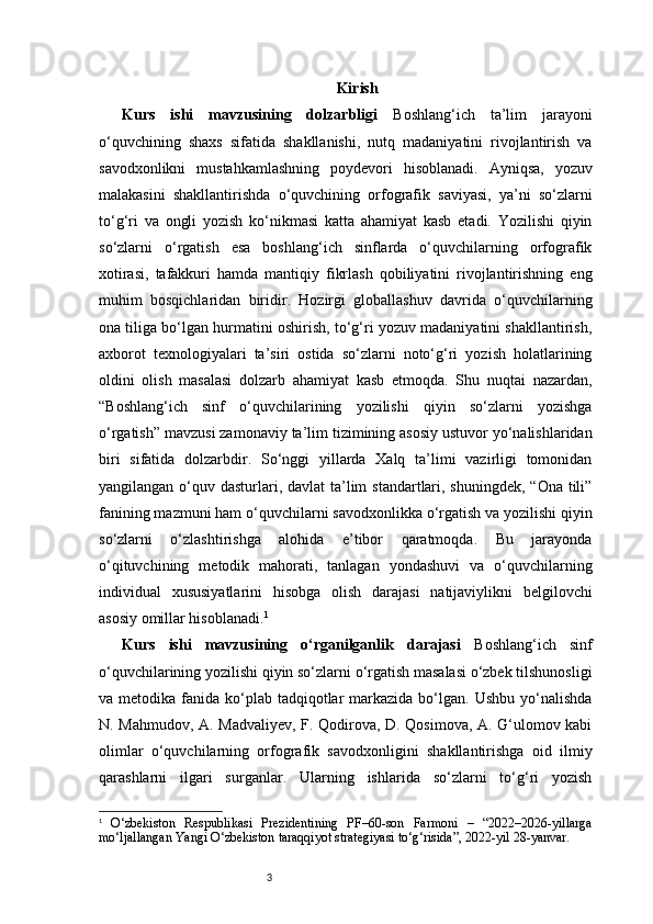 3 Kirish
Kurs   ishi   mavzusining   dolzarbligi   Boshlang‘ich   ta’lim   jarayoni
o‘quvchining   shaxs   sifatida   shakllanishi,   nutq   madaniyatini   rivojlantirish   va
savodxonlikni   mustahkamlashning   poydevori   hisoblanadi.   Ayniqsa,   yozuv
malakasini   shakllantirishda   o‘quvchining   orfografik   saviyasi,   ya’ni   so‘zlarni
to‘g‘ri   va   ongli   yozish   ko‘nikmasi   katta   ahamiyat   kasb   etadi.   Yozilishi   qiyin
so‘zlarni   o‘rgatish   esa   boshlang‘ich   sinflarda   o‘quvchilarning   orfografik
xotirasi,   tafakkuri   hamda   mantiqiy   fikrlash   qobiliyatini   rivojlantirishning   eng
muhim   bosqichlaridan   biridir.   Hozirgi   globallashuv   davrida   o‘quvchilarning
ona tiliga bo‘lgan hurmatini oshirish, to‘g‘ri yozuv madaniyatini shakllantirish,
axborot   texnologiyalari   ta’siri   ostida   so‘zlarni   noto‘g‘ri   yozish   holatlarining
oldini   olish   masalasi   dolzarb   ahamiyat   kasb   etmoqda.   Shu   nuqtai   nazardan,
“Boshlang‘ich   sinf   o‘quvchilarining   yozilishi   qiyin   so‘zlarni   yozishga
o‘rgatish” mavzusi zamonaviy ta’lim tizimining asosiy ustuvor yo‘nalishlaridan
biri   sifatida   dolzarbdir.   So‘nggi   yillarda   Xalq   ta’limi   vazirligi   tomonidan
yangilangan o‘quv dasturlari, davlat  ta’lim  standartlari, shuningdek, “Ona tili”
fanining mazmuni ham o‘quvchilarni savodxonlikka o‘rgatish va yozilishi qiyin
so‘zlarni   o‘zlashtirishga   alohida   e’tibor   qaratmoqda.   Bu   jarayonda
o‘qituvchining   metodik   mahorati,   tanlagan   yondashuvi   va   o‘quvchilarning
individual   xususiyatlarini   hisobga   olish   darajasi   natijaviylikni   belgilovchi
asosiy omillar hisoblanadi. 1
Kurs   ishi   mavzusining   o‘rganilganlik   darajasi   Boshlang‘ich   sinf
o‘quvchilarining yozilishi qiyin so‘zlarni o‘rgatish masalasi o‘zbek tilshunosligi
va metodika  fanida ko‘plab  tadqiqotlar   markazida  bo‘lgan. Ushbu  yo‘nalishda
N. Mahmudov, A. Madvaliyev, F. Qodirova, D. Qosimova, A. G‘ulomov kabi
olimlar   o‘quvchilarning   orfografik   savodxonligini   shakllantirishga   oid   ilmiy
qarashlarni   ilgari   surganlar.   Ularning   ishlarida   so‘zlarni   to‘g‘ri   yozish
1
  O‘zbekiston   Respublikasi   Prezidentining   PF–60-son   Farmoni   –   “2022–2026-yillarga
mo‘ljallangan Yangi O‘zbekiston taraqqiyot strategiyasi to‘g‘risida”, 2022-yil 28-yanvar. 