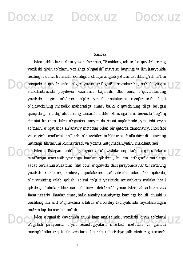 31 Xulosa
Men ushbu kurs ishini yozar ekanman, “Boshlang‘ich sinf o‘quvchilarining
yozilishi qiyin so‘zlarni yozishga o‘rgatish” mavzusi bugungi ta’lim jarayonida
nechog‘li dolzarb masala ekanligini chuqur anglab yetdim. Boshlang‘ich ta’lim
bosqichi   o‘quvchilarda   to‘g‘ri   yozuv,   orfografik   savodxonlik,   so‘z   boyligini
shakllantirishda   poydevor   vazifasini   bajaradi.   Shu   bois,   o‘quvchilarning
yozilishi   qiyin   so‘zlarni   to‘g‘ri   yozish   malakasini   rivojlantirish   faqat
o‘qituvchining   metodik   mahoratiga   emas,   balki   o‘quvchining   tilga   bo‘lgan
qiziqishiga,  mashg‘ulotlarning  samarali  tashkil   etilishiga  ham  bevosita   bog‘liq
ekanini   ko‘rdim.   Men   o‘rganish   jarayonida   shuni   angladimki,   yozilishi   qiyin
so‘zlarni o‘rgatishda an’anaviy metodlar bilan bir qatorda zamonaviy, interfaol
va   o‘yinli   usullarni   qo‘llash   o‘quvchilar   tafakkurini   faollashtiradi,   ularning
mustaqil fikrlashini kuchaytiradi va yozma nutq madaniyatini shakllantiradi.
Men   o‘tkazgan   tahlillar   jarayonida   o‘quvchilarning   ko‘pchiligi   so‘zlarni
talaffuziga   asoslanib   yozishga   harakat   qilishini,   bu   esa   orfografik   xatolarga
sabab bo‘lishini kuzatdim. Shu bois, o‘qituvchi dars jarayonida har bir so‘zning
yozilish   manbaini,   imloviy   qoidalarini   tushuntirish   bilan   bir   qatorda,
o‘quvchining   eslab   qolish,   so‘zni   to‘g‘ri   yozishda   mustahkam   malaka   hosil
qilishiga alohida e’tibor qaratishi lozim deb hisoblayman. Men uchun bu mavzu
faqat nazariy jihatdan emas, balki amaliy ahamiyatga ham ega bo‘ldi, chunki u
boshlang‘ich   sinf   o‘qituvchisi   sifatida   o‘z   kasbiy   faoliyatimda   foydalanadigan
muhim tajriba manbai bo‘ldi.
Men   o‘rganish   davomida   shuni   ham   angladimki,   yozilishi   qiyin   so‘zlarni
o‘rgatish   jarayonida   o‘yin   texnologiyalari,   interfaol   metodlar   va   guruhli
mashg‘ulotlar   orqali  o‘quvchilarni   faol   ishtirok etishga  jalb  etish  eng  samarali 