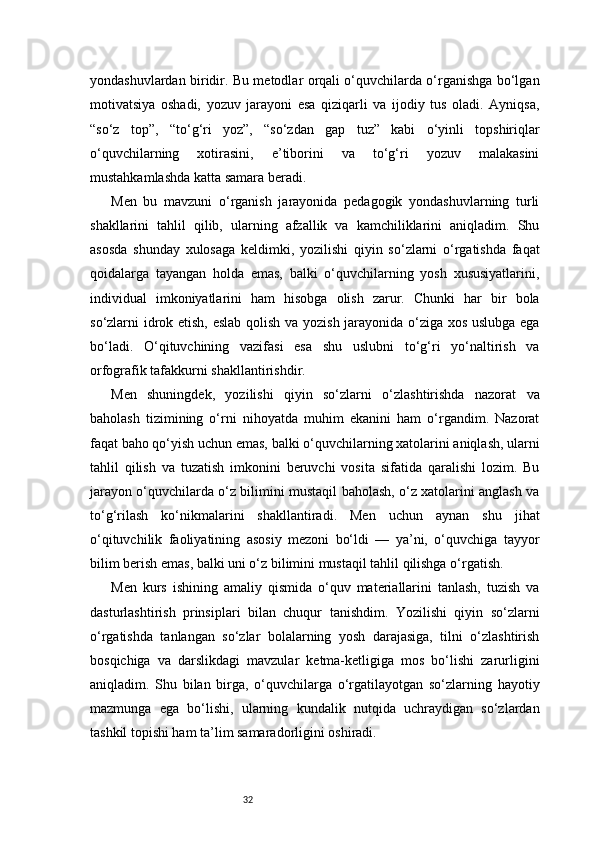 32yondashuvlardan biridir. Bu metodlar orqali o‘quvchilarda o‘rganishga bo‘lgan
motivatsiya   oshadi,   yozuv   jarayoni   esa   qiziqarli   va   ijodiy   tus   oladi.   Ayniqsa,
“so‘z   top”,   “to‘g‘ri   yoz”,   “so‘zdan   gap   tuz”   kabi   o‘yinli   topshiriqlar
o‘quvchilarning   xotirasini,   e’tiborini   va   to‘g‘ri   yozuv   malakasini
mustahkamlashda katta samara beradi.
Men   bu   mavzuni   o‘rganish   jarayonida   pedagogik   yondashuvlarning   turli
shakllarini   tahlil   qilib,   ularning   afzallik   va   kamchiliklarini   aniqladim.   Shu
asosda   shunday   xulosaga   keldimki,   yozilishi   qiyin   so‘zlarni   o‘rgatishda   faqat
qoidalarga   tayangan   holda   emas,   balki   o‘quvchilarning   yosh   xususiyatlarini,
individual   imkoniyatlarini   ham   hisobga   olish   zarur.   Chunki   har   bir   bola
so‘zlarni idrok etish, eslab qolish va yozish jarayonida o‘ziga xos uslubga ega
bo‘ladi.   O‘qituvchining   vazifasi   esa   shu   uslubni   to‘g‘ri   yo‘naltirish   va
orfografik tafakkurni shakllantirishdir.
Men   shuningdek,   yozilishi   qiyin   so‘zlarni   o‘zlashtirishda   nazorat   va
baholash   tizimining   o‘rni   nihoyatda   muhim   ekanini   ham   o‘rgandim.   Nazorat
faqat baho qo‘yish uchun emas, balki o‘quvchilarning xatolarini aniqlash, ularni
tahlil   qilish   va   tuzatish   imkonini   beruvchi   vosita   sifatida   qaralishi   lozim.   Bu
jarayon o‘quvchilarda o‘z bilimini mustaqil baholash, o‘z xatolarini anglash va
to‘g‘rilash   ko‘nikmalarini   shakllantiradi.   Men   uchun   aynan   shu   jihat
o‘qituvchilik   faoliyatining   asosiy   mezoni   bo‘ldi   —   ya’ni,   o‘quvchiga   tayyor
bilim berish emas, balki uni o‘z bilimini mustaqil tahlil qilishga o‘rgatish.
Men   kurs   ishining   amaliy   qismida   o‘quv   materiallarini   tanlash,   tuzish   va
dasturlashtirish   prinsiplari   bilan   chuqur   tanishdim.   Yozilishi   qiyin   so‘zlarni
o‘rgatishda   tanlangan   so‘zlar   bolalarning   yosh   darajasiga,   tilni   o‘zlashtirish
bosqichiga   va   darslikdagi   mavzular   ketma-ketligiga   mos   bo‘lishi   zarurligini
aniqladim.   Shu   bilan   birga,   o‘quvchilarga   o‘rgatilayotgan   so‘zlarning   hayotiy
mazmunga   ega   bo‘lishi,   ularning   kundalik   nutqida   uchraydigan   so‘zlardan
tashkil topishi ham ta’lim samaradorligini oshiradi. 