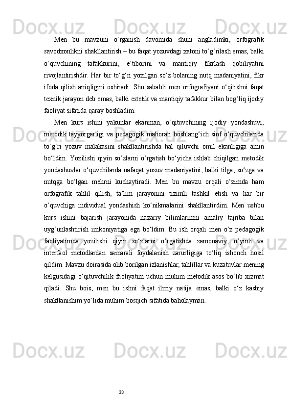 33Men   bu   mavzuni   o‘rganish   davomida   shuni   angladimki,   orfografik
savodxonlikni shakllantirish – bu faqat yozuvdagi xatoni to‘g‘rilash emas, balki
o‘quvchining   tafakkurini,   e’tiborini   va   mantiqiy   fikrlash   qobiliyatini
rivojlantirishdir. Har  bir  to‘g‘ri  yozilgan so‘z bolaning nutq madaniyatini, fikr
ifoda   qilish   aniq ligini   oshiradi.   Shu   sababli   men   orfografiyani   o‘qitishni   faqat
texnik jarayon deb emas, balki estetik va mantiqiy tafakkur bilan bog‘liq ijodiy
faoliyat sifatida qaray boshladim.
Men   kurs   ishini   yakunlar   ekanman,   o‘qituvchining   ijodiy   yondashuvi,
metodik  tayyorgarligi   va   pedagogik  mahorati   boshlang‘ich   sinf   o‘quvchilarida
to‘g‘ri   yozuv   malakasini   shakllantirishda   hal   qiluvchi   omil   ekanligiga   amin
bo‘ldim.   Yozilishi   qiyin   so‘zlarni   o‘rgatish   bo‘yicha   ishlab   chiqilgan   metodik
yondashuvlar  o‘quvchilarda nafaqat  yozuv madaniyatini, balki tilga, so‘zga va
nutqga   bo‘lgan   mehrni   kuchaytiradi.   Men   bu   mavzu   orqali   o‘zimda   ham
orfografik   tahlil   qilish,   ta’lim   jarayonini   tizimli   tashkil   etish   va   har   bir
o‘quvchiga   individual   yondashish   ko‘nikmalarini   shakllantirdim.   Men   ushbu
kurs   ishini   bajarish   jarayonida   nazariy   bilimlarimni   amaliy   tajriba   bilan
uyg‘unlashtirish   imkoniyatiga   ega   bo‘ldim.   Bu   ish   orqali   men   o‘z   pedagogik
faoliyatimda   yozilishi   qiyin   so‘zlarni   o‘rgatishda   zamonaviy,   o‘yinli   va
interfaol   metodlardan   samarali   foydalanish   zarurligiga   to‘liq   ishonch   hosil
qildim. Mavzu doirasida olib borilgan izlanishlar, tahlillar va kuzatuvlar mening
kelgusidagi  o‘qituvchilik  faoliyatim  uchun  muhim  metodik  asos  bo‘lib  xizmat
qiladi.   Shu   bois,   men   bu   ishni   faqat   ilmiy   natija   emas,   balki   o‘z   kasbiy
shakllanishim yo‘lida muhim bosqich sifatida baholayman. 