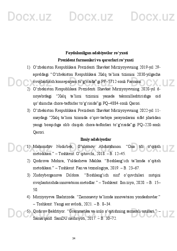 34Foydalanilgan adabiyotlar ro‘yxati
Prezident farmonlari va qarorlari ro‘yxati
1) O‘zbekiston   Respublikasi   Prezidenti   Shavkat  Mirziyoyevning  2019-yil   29-
apreldagi   “O‘zbekiston   Respublikasi   Xalq   ta’limi   tizimini   2030-yilgacha
rivojlantirish konsepsiyasi to‘g‘risida”gi PF–5712-sonli Farmoni.
2) O‘zbekiston   Respublikasi   Prezidenti   Shavkat   Mirziyoyevning   2020-yil   6-
noyabrdagi   “Xalq   ta’limi   tizimini   yanada   takomillashtirishga   oid
qo‘shimcha chora-tadbirlar to‘g‘risida”gi PQ–4884-sonli Qarori.
3) O‘zbekiston   Respublikasi   Prezidenti   Shavkat  Mirziyoyevning  2022-yil   11-
maydagi   “Xalq   ta’limi   tizimida   o‘quv-tarbiya   jarayonlarini   sifat   jihatidan
yangi   bosqichga   olib   chiqish   chora-tadbirlari   to‘g‘risida”gi   PQ–220-sonli
Qarori.
Ilmiy adabiyotlar
1) Mahmudov   Nodirbek,   G‘ulomov   Abdurahmon.   “Ona   tili   o‘qitish
metodikasi.” – Toshkent: O‘qituvchi, 2018. – B. 12–45.
2) Qodirova   Mohira,   Yuldasheva   Malika.   “Boshlang‘ich   ta’limda   o‘qitish
metodikasi.” – Toshkent: Fan va texnologiya, 2019. – B. 23–67.
3) Xudoyberganova   Dildora.   “Boshlang‘ich   sinf   o‘quvchilari   nutqini
rivojlantirishda innovatsion metodlar.” – Toshkent: Ilm ziyo, 2020. – B. 15–
50.
4) Mirziyoyeva Shahrizoda. “Zamonaviy ta’limda innovatsion yondashuvlar.”
– Toshkent: Yangi asr avlodi, 2021. – B. 8–34.
5) Qodirov Bakhtiyor. “Grammatika va imlo o‘qitishning samarali usullari.” –
Samarqand: SamDU nashriyoti, 2017. – B. 30–72. 