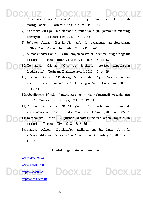 356) Tursunova   Sevara.   “Boshlang‘ich   sinf   o‘quvchilari   bilan   nutq   o‘stirish
mashg‘ulotlari.” – Toshkent: Noshir, 2019. – B. 10–42.
7) Karimova   Zulfiya.   “Ko‘rgazmali   qurollar   va   o‘quv   jarayonida   ularning
ahamiyati.” – Toshkent: Fan, 2020. – B. 20–55.
8) Jo‘rayev   Anvar.   “Boshlang‘ich   ta’limda   pedagogik   texnologiyalarni
qo‘llash.” – Toshkent: Universitet, 2021. – B. 17–60.
9) Mirzaahmedov Habib. “Ta’lim jarayonida vizuallik tamoyilining pedagogik
asoslari.” – Toshkent: Ilm Ziyo Nashriyoti, 2018. – B. 25–48.
10) Xolmatova   Malohat.   “Ona   tili   darslarida   interfaol   metodlardan
foydalanish.” – Toshkent: Barkamol avlod, 2022. – B. 14–39.
11) Shirinov   Akmal.   “Boshlang‘ich   ta’limda   o‘quvchilarning   nutqiy
kompetensiyasini shakllantirish.” – Namangan: NamDU nashriyoti, 2023. –
B. 12–44.
12) Abdullayeva   Nilufar.   “Innovatsion   ta’lim   va   ko‘rgazmali   vositalarning
o‘rni.” – Toshkent: Innovatsiya, 2021. – B. 18–50.
13) Toshpo‘latova   Dildora.   “Boshlang‘ich   sinf   o‘quvchilarining   psixologik
xususiyatlari va o‘qitish metodikasi.” – Toshkent: Noshir, 2020. – B. 22–57.
14) Jo‘raboyeva   Lobar.   “O‘qitishda   didaktik   materiallardan   foydalanish
asoslari.” – Toshkent: Ziyo, 2018. – B. 9–36.
15) Saidova   Gulnora.   “Boshlang‘ich   sinflarda   ona   tili   fanini   o‘qitishda
ko‘rgazmalilik   va   interfaollik.”   –   Buxoro:   BuxDU   nashriyoti,   2023.   –   B.
11–48.
Foydalanilgan internet manbalar
www.ziyonet.uz
www.pedagog.uz
https://uzedu.uz
https://president.uz 
