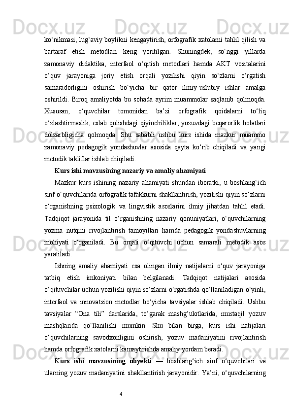 4ko‘nikmasi, lug‘aviy boylikni kengaytirish, orfografik xatolarni tahlil qilish va
bartaraf   etish   metodlari   keng   yoritilgan.   Shuningdek,   so‘nggi   yillarda
zamonaviy   didaktika,   interfaol   o‘qitish   metodlari   hamda   AKT   vositalarini
o‘quv   jarayoniga   joriy   etish   orqali   yozilishi   qiyin   so‘zlarni   o‘rgatish
samaradorligini   oshirish   bo‘yicha   bir   qator   ilmiy-uslubiy   ishlar   amalga
oshirildi.   Biroq   amaliyotda   bu   sohada   ayrim   muammolar   saqlanib   qolmoqda.
Xususan,   o‘quvchilar   tomonidan   ba’zi   orfografik   qoidalarni   to‘liq
o‘zlashtirmaslik, eslab qolishdagi qiyinchiliklar, yozuvdagi beqarorlik holatlari
dolzarbligicha   qolmoqda.   Shu   sababli   ushbu   kurs   ishida   mazkur   muammo
zamonaviy   pedagogik   yondashuvlar   asosida   qayta   ko‘rib   chiqiladi   va   yangi
metodik takliflar ishlab chiqiladi.
Kurs ishi mavzusining nazariy va amaliy ahamiyati
Mazkur   kurs   ishining   nazariy   ahamiyati   shundan   iboratki,   u   boshlang‘ich
sinf o‘quvchilarida orfografik tafakkurni shakllantirish, yozilishi qiyin so‘zlarni
o‘rganishning   psixologik   va   lingvistik   asoslarini   ilmiy   jihatdan   tahlil   etadi.
Tadqiqot   jarayonida   til   o‘rganishning   nazariy   qonuniyatlari,   o‘quvchilarning
yozma   nutqini   rivojlantirish   tamoyillari   hamda   pedagogik   yondashuvlarning
mohiyati   o‘rganiladi.   Bu   orqali   o‘qituvchi   uchun   samarali   metodik   asos
yaratiladi.
Ishning   amaliy   ahamiyati   esa   olingan   ilmiy   natijalarni   o‘quv   jarayoniga
tatbiq   etish   imkoniyati   bilan   belgilanadi.   Tadqiqot   natijalari   asosida
o‘qituvchilar uchun yozilishi qiyin so‘zlarni o‘rgatishda qo‘llaniladigan o‘yinli,
interfaol   va   innovatsion   metodlar   bo‘yicha   tavsiyalar   ishlab   chiqiladi.   Ushbu
tavsiyalar   “Ona   tili”   darslarida,   to‘garak   mashg‘ulotlarida,   mustaqil   yozuv
mashqlarida   qo‘llanilishi   mumkin.   Shu   bilan   birga,   kurs   ishi   natijalari
o‘quvchilarning   savodxonligini   oshirish,   yozuv   madaniyatini   rivojlantirish
hamda orfografik xatolarni kamaytirishda amaliy yordam beradi.
Kurs   ishi   mavzusining   obyekti   —   boshlang‘ich   sinf   o‘quvchilari   va
ularning   yozuv   madaniyatini   shakllantirish   jarayonidir.   Ya’ni,   o‘quvchilarning 