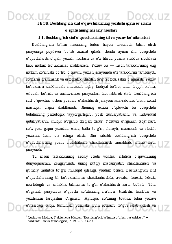 7I BOB. Boshlang‘ich sinf o‘quvchilarining yozilishi qiyin so‘zlarni
o‘rgatishning nazariy asoslari
1.1. Boshlang‘ich sinf o‘quvchilarining til va yozuv ko‘nikmalari
Boshlang‘ich   ta’lim   insonning   butun   hayoti   davomida   bilim   olish
jarayoniga   poydevor   bo‘lib   xizmat   qiladi,   chunki   aynan   shu   bosqichda
o‘quvchilarda   o‘qish,   yozish,   fikrlash   va   o‘z   fikrini   yozma   shaklda   ifodalash
kabi   muhim   ko‘nikmalar   shakllanadi.   Yozuv   bu   —   inson   tafakkurining   eng
muhim ko‘rinishi bo‘lib, o‘quvchi yozish jarayonida o‘z tafakkurini tartiblaydi,
so‘zlarni grammatik va orfografik jihatdan to‘g‘ri ifodalashni o‘rganadi. Yozuv
ko‘nikmasi   shakllanishi   murakkab   aqliy   faoliyat   bo‘lib,   unda   diqqat,   xotira,
eshitish,   ko‘rish   va   analiz-sintez   jarayonlari   faol   ishtirok   etadi.   Boshlang‘ich
sinf   o‘quvchisi   uchun   yozuvni   o‘zlashtirish   jarayoni   asta-sekinlik   bilan,   izchil
mashqlar   orqali   shakllanadi.   Shuning   uchun   o‘qituvchi   bu   bosqichda
bolalarning   psixologik   tayyorgarligini,   yosh   xususiyatlarini   va   individual
qobiliyatlarini   chuqur   o‘rganib   chiqishi   zarur.   Yozuvni   o‘rganish   faqat   harf,
so‘z   yoki   gapni   yozishni   emas,   balki   to‘g‘ri,   chiroyli,   mazmunli   va   ifodali
yozishni   ham   o‘z   ichiga   oladi.   Shu   sababli   boshlang‘ich   bosqichda
o‘quvchilarning   yozuv   malakalarini   shakllantirish   murakkab,   ammo   zarur
jarayondir. 2
Til   inson   tafakkurining   asosiy   ifoda   vositasi   sifatida   o‘quvchining
dunyoqarashini   kengaytiradi,   uning   nutqiy   madaniyatini   shakllantiradi   va
ijtimoiy   muhitda   to‘g‘ri   muloqot   qilishga   yordam   beradi.   Boshlang‘ich   sinf
o‘quvchilarining   til   ko‘nikmalarini   shakllantirishda,   avvalo,   fonetik,   leksik,
morfologik   va   sintaktik   bilimlarni   to‘g‘ri   o‘zlashtirish   zarur   bo‘ladi.   Tilni
o‘rganish   jarayonida   o‘quvchi   so‘zlarning   ma’nosi,   tuzilishi,   talaffuzi   va
yozilishini   farqlashni   o‘rganadi.   Ayniqsa,   so‘zning   tovushi   bilan   yozuvi
o‘rtasidagi   farqni   tushunish,   yozilishi   qiyin   so‘zlarni   to‘g‘ri   eslab   qolish   va
2
 Qodirova Mohira, Yuldasheva Malika. “Boshlang‘ich ta’limda o‘qitish metodikasi.” – 
Toshkent: Fan va texnologiya, 2019. – B. 23–67. 