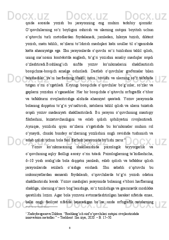 8qoida   asosida   yozish   bu   jarayonning   eng   muhim   tarkibiy   qismidir.
O‘quvchilarning   so‘z   boyligini   oshirish   va   ularning   nutqini   boyitish   uchun
o‘qituvchi   turli   metodlardan   foydalanadi,   jumladan,   hikoya   tuzish,   diktant
yozish,   matn   tahlili,   so‘zlarni   to‘ldirish   mashqlari   kabi   usullar   til   o‘rganishda
katta   ahamiyatga   ega.   Shu   jarayonlarda   o‘quvchi   so‘z   tuzilishini   tahlil   qilish,
uning   ma’nosini   kontekstda   anglash,   to‘g‘ri   yozishni   amaliy   mashqlar   orqali
o‘zlashtiradi.Boshlang‘ich   sinfda   yozuv   ko‘nikmalarini   shakllantirish
bosqichma-bosqich   amalga   oshiriladi.   Dastlab   o‘quvchilar   grafemalar   bilan
tanishadilar,   ya’ni   harflarning   shakli,   nomi,   tovushi   va   ularning   so‘z   tarkibida
tutgan   o‘rni   o‘rgatiladi.   Keyingi   bosqichda   o‘quvchilar   bo‘g‘inlar,   so‘zlar   va
gaplarni  yozishni  o‘rganadilar.  Har   bir   bosqichda  o‘qituvchi  orfografik e’tibor
va   tafakkurni   rivojlantirishga   alohida   ahamiyat   qaratadi.   Yozuv   jarayonida
bolaning   diqqatini   to‘g‘ri   yo‘naltirish,   xatolarni   tahlil   qilish   va   ularni   tuzatish
orqali   yozuv   madaniyati   shakllantiriladi.   Bu   jarayon   o‘quvchining   mantiqiy
fikrlashini,   kuzatuvchanligini   va   eslab   qolish   qobiliyatini   rivojlantiradi.
Ayniqsa,   yozilishi   qiyin   so‘zlarni   o‘rgatishda   bu   ko‘nikmalar   muhim   rol
o‘ynaydi,   chunki   bunday   so‘zlarning   yozilishini   ongli   ravishda   tushunish   va
eslab qolish uchun bola faol fikrlash jarayonida bo‘lishi zarur. 3
Yozuv   ko‘nikmasining   shakllanishida   psixologik   tayyorgarlik   va
o‘quvchining   aqliy   faolligi   asosiy   o‘rin   tutadi.   Psixologlarning   ta’kidlashicha,
6–10   yosh   oralig‘ida   bola   diqqatni   jamlash,   eslab   qolish   va   tafakkur   qilish
jarayonlarida   sezilarli   o‘sishga   erishadi.   Shu   sababli   o‘qituvchi   bu
imkoniyatlardan   samarali   foydalanib,   o‘quvchilarda   to‘g‘ri   yozish   odatini
shakllantirishi kerak. Yozuv mashqlari jarayonida bolaning e’tibori harflarning
shakliga, ularning o‘zaro bog‘lanishiga, so‘z tuzilishiga va grammatik moslikka
qaratilishi  lozim. Agar bola yozuvni avtomatlashtirilgan harakat sifatida emas,
balki   ongli   faoliyat   sifatida   bajaradigan   bo‘lsa,   unda   orfografik   xatolarning
3
 Xudoyberganova Dildora. “Boshlang‘ich sinf o‘quvchilari nutqini rivojlantirishda 
innovatsion metodlar.” – Toshkent: Ilm ziyo, 2020. – B. 15–50. 