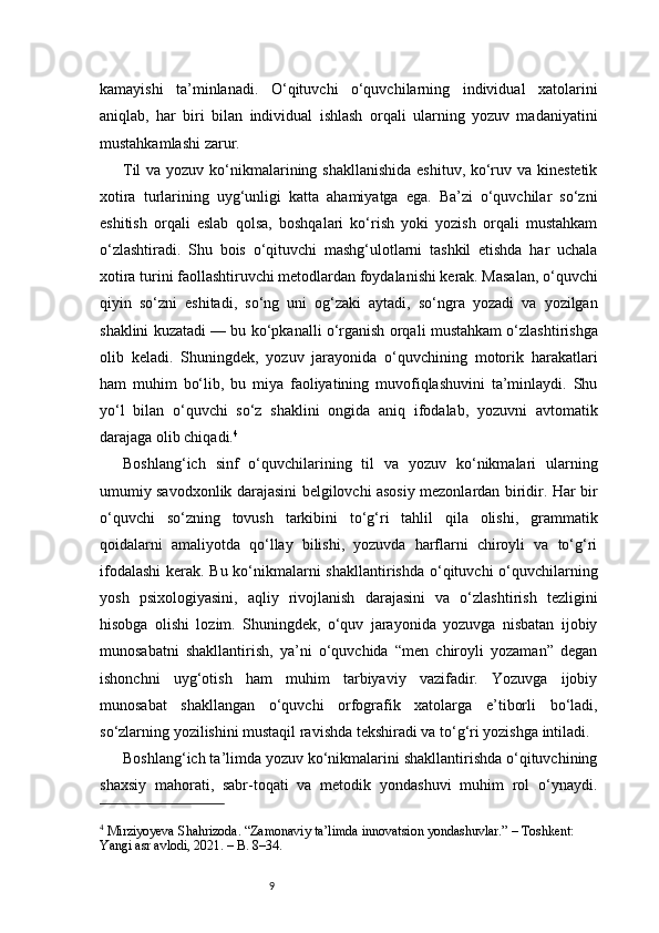 9kamayishi   ta’minlanadi.   O‘qituvchi   o‘quvchilarning   individual   xatolarini
aniqlab,   har   biri   bilan   individual   ishlash   orqali   ularning   yozuv   madaniyatini
mustahkamlashi zarur.
Til  va yozuv ko‘nikmalarining shakllanishida eshituv, ko‘ruv va kinestetik
xotira   turlarining   uyg‘unligi   katta   ahamiyatga   ega.   Ba’zi   o‘quvchilar   so‘zni
eshitish   orqali   eslab   qolsa,   boshqalari   ko‘rish   yoki   yozish   orqali   mustahkam
o‘zlashtiradi.   Shu   bois   o‘qituvchi   mashg‘ulotlarni   tashkil   etishda   har   uchala
xotira turini faollashtiruvchi metodlardan foydalanishi kerak. Masalan, o‘quvchi
qiyin   so‘zni   eshitadi,   so‘ng   uni   og‘zaki   aytadi,   so‘ngra   yozadi   va   yozilgan
shaklini kuzatadi — bu ko‘pkanalli o‘rganish orqali mustahkam o‘zlashtirishga
olib   keladi.   Shuningdek,   yozuv   jarayonida   o‘quvchining   motorik   harakatlari
ham   muhim   bo‘lib,   bu   miya   faoliyatining   muvofiqlashuvini   ta’minlaydi.   Shu
yo‘l   bilan   o‘quvchi   so‘z   shaklini   ongida   aniq   ifodalab,   yozuvni   avtomatik
darajaga olib chiqadi. 4
Boshlang‘ich   sinf   o‘quvchilarining   til   va   yozuv   ko‘nikmalari   ularning
umumiy savodxonlik darajasini belgilovchi asosiy mezonlardan biridir. Har bir
o‘quvchi   so‘zning   tovush   tarkibini   to‘g‘ri   tahlil   qila   olishi,   grammatik
qoidalarni   amaliyotda   qo‘llay   bilishi,   yozuvda   harflarni   chiroyli   va   to‘g‘ri
ifodalashi  kerak. Bu ko‘nikmalarni  shakllantirishda  o‘qituvchi o‘quvchilarning
yosh   psixologiyasini,   aqliy   rivojlanish   darajasini   va   o‘zlashtirish   tezligini
hisobga   olishi   lozim.   Shuningdek,   o‘quv   jarayonida   yozuvga   nisbatan   ijobiy
munosabatni   shakllantirish,   ya’ni   o‘quvchida   “men   chiroyli   yozaman”   degan
ishonchni   uyg‘otish   ham   muhim   tarbiyaviy   vazifadir.   Yozuvga   ijobiy
munosabat   shakllangan   o‘quvchi   orfografik   xatolarga   e’tiborli   bo‘ladi,
so‘zlarning yozilishini mustaqil ravishda tekshiradi va to‘g‘ri yozishga intiladi.
Boshlang‘ich ta’limda yozuv ko‘nikmalarini shakllantirishda o‘qituvchining
shaxsiy   mahorati,   sabr-toqati   va   metodik   yondashuvi   muhim   rol   o‘ynaydi.
4
 Mirziyoyeva Shahrizoda. “Zamonaviy ta’limda innovatsion yondashuvlar.” – Toshkent: 
Yangi asr avlodi, 2021. – B. 8–34. 