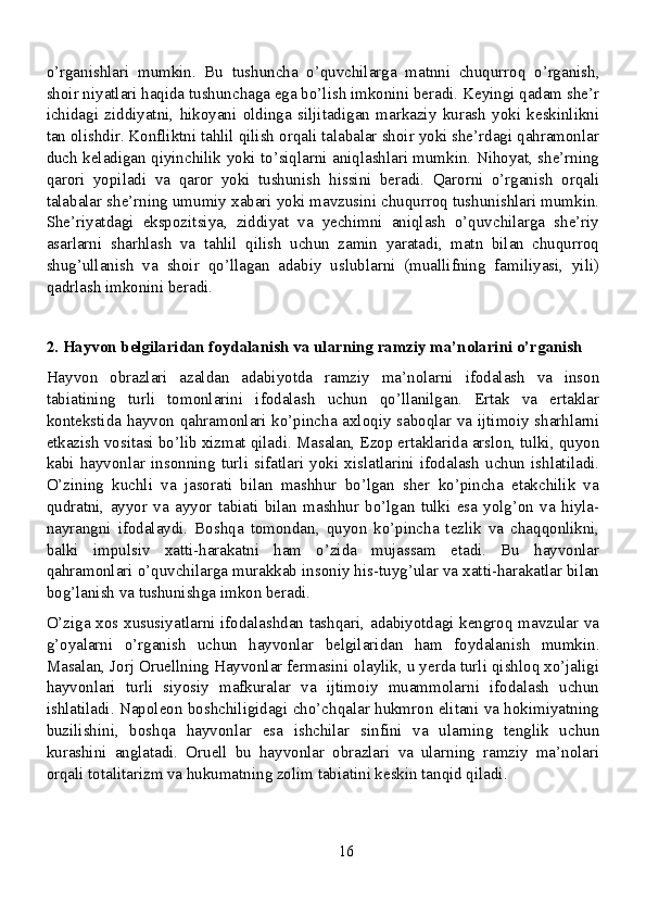 o’rganishlari   mumkin.   Bu   tushuncha   o’quvchilarga   matnni   chuqurroq   o’rganish,
shoir niyatlari haqida tushunchaga ega bo’lish imkonini beradi. Keyingi qadam she’r
ichidagi   ziddiyatni,   hikoyani   oldinga   siljitadigan   markaziy   kurash   yoki   keskinlikni
tan olishdir. Konfliktni tahlil qilish orqali talabalar shoir yoki she’rdagi qahramonlar
duch keladigan qiyinchilik yoki to’siqlarni aniqlashlari mumkin. Nihoyat, she’rning
qarori   yopiladi   va   qaror   yoki   tushunish   hissini   beradi.   Qarorni   o’rganish   orqali
talabalar she’rning umumiy xabari yoki mavzusini chuqurroq tushunishlari mumkin.
She’riyatdagi   ekspozitsiya,   ziddiyat   va   yechimni   aniqlash   o’quvchilarga   she’riy
asarlarni   sharhlash   va   tahlil   qilish   uchun   zamin   yaratadi,   matn   bilan   chuqurroq
shug’ullanish   va   shoir   qo’llagan   adabiy   uslublarni   (muallifning   familiyasi,   yili)
qadrlash imkonini beradi.
2. Hayvon belgilaridan foydalanish va ularning ramziy ma’nolarini o’rganish
Hayvon   obrazlari   azaldan   adabiyotda   ramziy   ma’nolarni   ifodalash   va   inson
tabiatining   turli   tomonlarini   ifodalash   uchun   qo’llanilgan.   Ertak   va   ertaklar
kontekstida hayvon qahramonlari ko’pincha axloqiy saboqlar va ijtimoiy sharhlarni
etkazish vositasi bo’lib xizmat qiladi. Masalan, Ezop ertaklarida arslon, tulki, quyon
kabi   hayvonlar   insonning   turli   sifatlari   yoki   xislatlarini   ifodalash   uchun   ishlatiladi.
O’zining   kuchli   va   jasorati   bilan   mashhur   bo’lgan   sher   ko’pincha   etakchilik   va
qudratni,   ayyor   va   ayyor   tabiati   bilan   mashhur   bo’lgan   tulki   esa   yolg’on   va   hiyla-
nayrangni   ifodalaydi.   Boshqa   tomondan,   quyon   ko’pincha   tezlik   va   chaqqonlikni,
balki   impulsiv   xatti-harakatni   ham   o’zida   mujassam   etadi.   Bu   hayvonlar
qahramonlari o’quvchilarga murakkab insoniy his-tuyg’ular va xatti-harakatlar bilan
bog’lanish va tushunishga imkon beradi.
O’ziga xos xususiyatlarni ifodalashdan tashqari, adabiyotdagi kengroq mavzular va
g’oyalarni   o’rganish   uchun   hayvonlar   belgilaridan   ham   foydalanish   mumkin.
Masalan, Jorj Oruellning Hayvonlar fermasini olaylik, u yerda turli qishloq xo’jaligi
hayvonlari   turli   siyosiy   mafkuralar   va   ijtimoiy   muammolarni   ifodalash   uchun
ishlatiladi. Napoleon boshchiligidagi cho’chqalar hukmron elitani va hokimiyatning
buzilishini,   boshqa   hayvonlar   esa   ishchilar   sinfini   va   ularning   tenglik   uchun
kurashini   anglatadi.   Oruell   bu   hayvonlar   obrazlari   va   ularning   ramziy   ma’nolari
orqali totalitarizm va hukumatning zolim tabiatini keskin tanqid qiladi.
16 