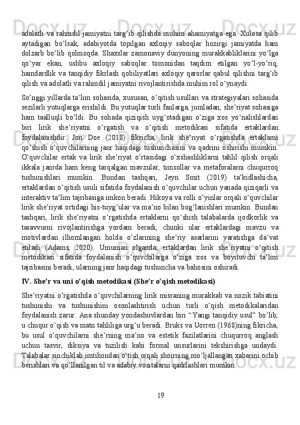 adolatli   va   rahmdil   jamiyatni   targ’ib   qilishda   muhim   ahamiyatga   ega.   Xulosa   qilib
aytadigan   bo’lsak,   adabiyotda   topilgan   axloqiy   saboqlar   hozirgi   jamiyatda   ham
dolzarb   bo’lib   qolmoqda.   Shaxslar   zamonaviy   dunyoning   murakkabliklarini   yo’lga
qo’yar   ekan,   ushbu   axloqiy   saboqlar   tomonidan   taqdim   etilgan   yo’l-yo’riq,
hamdardlik   va   tanqidiy   fikrlash   qobiliyatlari   axloqiy   qarorlar   qabul   qilishni   targ’ib
qilish va adolatli va rahmdil jamiyatni rivojlantirishda muhim rol o’ynaydi.
So’nggi yillarda ta’lim sohasida, xususan, o’qitish usullari va strategiyalari sohasida
sezilarli yutuqlarga erishildi. Bu yutuqlar turli fanlarga, jumladan, she’riyat sohasiga
ham   taalluqli   bo’ldi.   Bu   sohada   qiziqish   uyg’otadigan   o’ziga   xos   yo’nalishlardan
biri   lirik   she’riyatni   o’rgatish   va   o’qitish   metodikasi   sifatida   ertaklardan
foydalanishdir.   Jon   Doe   (2018)   fikricha,   lirik   she’riyat   o’rgatishda   ertaklarni
qo’shish   o’quvchilarning   janr   haqidagi   tushunchasini   va   qadrini   oshirishi   mumkin.
O’quvchilar   ertak   va   lirik   she’riyat   o’rtasidagi   o’xshashliklarni   tahlil   qilish   orqali
ikkala   janrda   ham   keng   tarqalgan   mavzular,   timsollar   va   metaforalarni   chuqurroq
tushunishlari   mumkin.   Bundan   tashqari,   Jeyn   Smit   (2019)   ta’kidlashicha,
ertaklardan o’qitish usuli sifatida foydalanish o’quvchilar uchun yanada qiziqarli va
interaktiv ta’lim tajribasiga imkon beradi. Hikoya va rolli o’yinlar orqali o’quvchilar
lirik she’riyat ortidagi his-tuyg’ular va ma’no bilan bog’lanishlari mumkin. Bundan
tashqari,   lirik   she’riyatni   o’rgatishda   ertaklarni   qo’shish   talabalarda   ijodkorlik   va
tasavvurni   rivojlantirishga   yordam   beradi,   chunki   ular   ertaklardagi   mavzu   va
motivlardan   ilhomlangan   holda   o’zlarining   she’riy   asarlarini   yaratishga   da’vat
etiladi   (Adams,   2020).   Umuman   olganda,   ertaklardan   lirik   she’riyatni   o’qitish
metodikasi   sifatida   foydalanish   o’quvchilarga   o’ziga   xos   va   boyituvchi   ta’lim
tajribasini beradi, ularning janr haqidagi tushuncha va bahosini oshiradi.
IV. She’r va uni o’qish metodikasi (She’r o’qish metodikasi)
She’riyatni o’rgatishda o’quvchilarning lirik misraning murakkab va nozik tabiatini
tushunishi   va   tushunishini   osonlashtirish   uchun   turli   o’qish   metodikalaridan
foydalanish zarur. Ana shunday yondashuvlardan biri “Yangi tanqidiy usul” bo’lib,
u chuqur o’qish va matn tahliliga urg’u beradi. Bruks va Uorren (1968)ning fikricha,
bu   usul   o’quvchilarni   she’rning   ma’no   va   estetik   fazilatlarini   chuqurroq   anglash
uchun   tasvir,   diksiya   va   tuzilish   kabi   formal   unsurlarini   tekshirishga   undaydi.
Talabalar sinchiklab imtihondan o’tish orqali shoirning mo’ljallangan xabarini ochib
berishlari va qo’llanilgan til va adabiy vositalarni qadrlashlari mumkin.
19