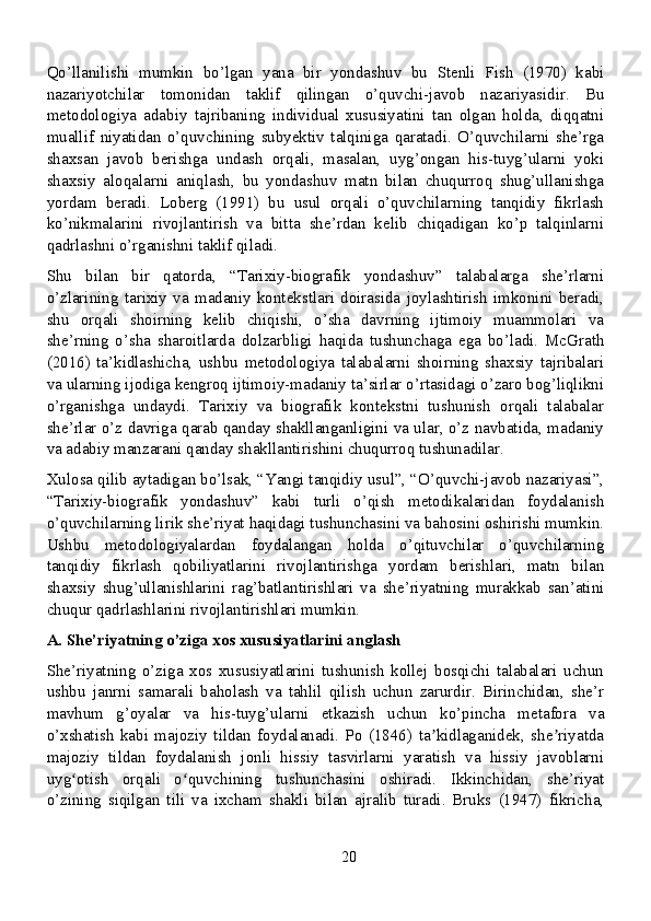 Qo’llanilishi   mumkin   bo’lgan   yana   bir   yondashuv   bu   Stenli   Fish   (1970)   kabi
nazariyotchilar   tomonidan   taklif   qilingan   o’quvchi-javob   nazariyasidir.   Bu
metodologiya   adabiy   tajribaning   individual   xususiyatini   tan   olgan   holda,   diqqatni
muallif   niyatidan   o’quvchining   subyektiv   talqiniga   qaratadi.   O’quvchilarni   she’rga
shaxsan   javob   berishga   undash   orqali,   masalan,   uyg’ongan   his-tuyg’ularni   yoki
shaxsiy   aloqalarni   aniqlash,   bu   yondashuv   matn   bilan   chuqurroq   shug’ullanishga
yordam   beradi.   Loberg   (1991)   bu   usul   orqali   o’quvchilarning   tanqidiy   fikrlash
ko’nikmalarini   rivojlantirish   va   bitta   she’rdan   kelib   chiqadigan   ko’p   talqinlarni
qadrlashni o’rganishni taklif qiladi.
Shu   bilan   bir   qatorda,   “Tarixiy-biografik   yondashuv”   talabalarga   she’rlarni
o’zlarining   tarixiy   va   madaniy   kontekstlari   doirasida   joylashtirish   imkonini   beradi,
shu   orqali   shoirning   kelib   chiqishi,   o’sha   davrning   ijtimoiy   muammolari   va
she’rning   o’sha   sharoitlarda   dolzarbligi   haqida   tushunchaga   ega   bo’ladi.   McGrath
(2016)   ta’kidlashicha,   ushbu   metodologiya   talabalarni   shoirning   shaxsiy   tajribalari
va ularning ijodiga kengroq ijtimoiy-madaniy ta’sirlar o’rtasidagi o’zaro bog’liqlikni
o’rganishga   undaydi.   Tarixiy   va   biografik   kontekstni   tushunish   orqali   talabalar
she’rlar o’z davriga qarab qanday shakllanganligini va ular, o’z navbatida, madaniy
va adabiy manzarani qanday shakllantirishini chuqurroq tushunadilar.
Xulosa qilib aytadigan bo’lsak, “Yangi tanqidiy usul”, “O’quvchi-javob nazariyasi”,
“Tarixiy-biografik   yondashuv”   kabi   turli   o’qish   metodikalaridan   foydalanish
o’quvchilarning lirik she’riyat haqidagi tushunchasini va bahosini oshirishi mumkin.
Ushbu   metodologiyalardan   foydalangan   holda   o’qituvchilar   o’quvchilarning
tanqidiy   fikrlash   qobiliyatlarini   rivojlantirishga   yordam   berishlari,   matn   bilan
shaxsiy   shug’ullanishlarini   rag’batlantirishlari   va   she’riyatning   murakkab   san’atini
chuqur qadrlashlarini rivojlantirishlari mumkin.
A. She’riyatning o’ziga xos xususiyatlarini anglash
She’riyatning   o’ziga   xos   xususiyatlarini   tushunish   kollej   bosqichi   talabalari   uchun
ushbu   janrni   samarali   baholash   va   tahlil   qilish   uchun   zarurdir.   Birinchidan,   she’r
mavhum   g’oyalar   va   his-tuyg’ularni   etkazish   uchun   ko’pincha   metafora   va
o’xshatish   kabi   majoziy   tildan   foydalanadi.   Po   (1846)   ta kidlaganidek,   she riyatdaʼ ʼ
majoziy   tildan   foydalanish   jonli   hissiy   tasvirlarni   yaratish   va   hissiy   javoblarni
uyg otish   orqali   o quvchining   tushunchasini   oshiradi.   Ikkinchidan,   she’riyat	
ʻ ʻ
o’zining   siqilgan   tili   va   ixcham   shakli   bilan   ajralib   turadi.   Bruks   (1947)   fikricha,
20