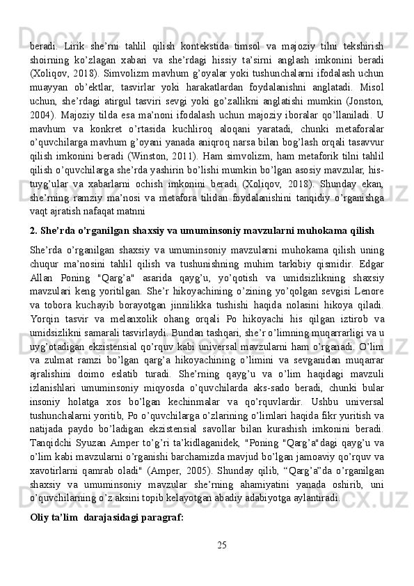 beradi.   Lirik   she’rni   tahlil   qilish   kontekstida   timsol   va   majoziy   tilni   tekshirish
shoirning   ko’zlagan   xabari   va   she’rdagi   hissiy   ta’sirni   anglash   imkonini   beradi
(Xoliqov, 2018). Simvolizm mavhum g’oyalar yoki tushunchalarni ifodalash uchun
muayyan   ob’ektlar,   tasvirlar   yoki   harakatlardan   foydalanishni   anglatadi.   Misol
uchun,   she’rdagi   atirgul   tasviri   sevgi   yoki   go’zallikni   anglatishi   mumkin   (Jonston,
2004).   Majoziy   tilda   esa   ma’noni   ifodalash   uchun   majoziy   iboralar   qo’llaniladi.   U
mavhum   va   konkret   o’rtasida   kuchliroq   aloqani   yaratadi,   chunki   metaforalar
o’quvchilarga mavhum g’oyani yanada aniqroq narsa bilan bog’lash orqali tasavvur
qilish imkonini beradi (Winston, 2011). Ham simvolizm, ham metaforik tilni tahlil
qilish o’quvchilarga she’rda yashirin bo’lishi mumkin bo’lgan asosiy mavzular, his-
tuyg’ular   va   xabarlarni   ochish   imkonini   beradi   (Xoliqov,   2018).   Shunday   ekan,
she’rning   ramziy   ma’nosi   va   metafora   tilidan   foydalanishini   tanqidiy   o’rganishga
vaqt ajratish nafaqat matnni 
2. She’rda o’rganilgan shaxsiy va umuminsoniy mavzularni muhokama qilish
She’rda   o’rganilgan   shaxsiy   va   umuminsoniy   mavzularni   muhokama   qilish   uning
chuqur   ma’nosini   tahlil   qilish   va   tushunishning   muhim   tarkibiy   qismidir.   Edgar
Allan   Poning   "Qarg’a"   asarida   qayg’u,   yo’qotish   va   umidsizlikning   shaxsiy
mavzulari   keng   yoritilgan.   She’r   hikoyachining   o’zining   yo’qolgan   sevgisi   Lenore
va   tobora   kuchayib   borayotgan   jinnilikka   tushishi   haqida   nolasini   hikoya   qiladi.
Yorqin   tasvir   va   melanxolik   ohang   orqali   Po   hikoyachi   his   qilgan   iztirob   va
umidsizlikni samarali tasvirlaydi. Bundan tashqari, she’r o’limning muqarrarligi va u
uyg’otadigan  ekzistensial  qo’rquv  kabi  universal  mavzularni  ham  o’rganadi.  O’lim
va   zulmat   ramzi   bo’lgan   qarg’a   hikoyachining   o’limini   va   sevganidan   muqarrar
ajralishini   doimo   eslatib   turadi.   She’rning   qayg’u   va   o’lim   haqidagi   mavzuli
izlanishlari   umuminsoniy   miqyosda   o’quvchilarda   aks-sado   beradi,   chunki   bular
insoniy   holatga   xos   bo’lgan   kechinmalar   va   qo’rquvlardir.   Ushbu   universal
tushunchalarni yoritib, Po o’quvchilarga o’zlarining o’limlari haqida fikr yuritish va
natijada   paydo   bo’ladigan   ekzistensial   savollar   bilan   kurashish   imkonini   beradi.
Tanqidchi   Syuzan   Amper   to’g’ri   ta’kidlaganidek,   "Poning   "Qarg’a"dagi   qayg’u   va
o’lim kabi mavzularni o’rganishi barchamizda mavjud bo’lgan jamoaviy qo’rquv va
xavotirlarni   qamrab   oladi"   (Amper,   2005).   Shunday   qilib,   “Qarg’a”da   o’rganilgan
shaxsiy   va   umuminsoniy   mavzular   she’rning   ahamiyatini   yanada   oshirib,   uni
o’quvchilarning o’z aksini topib kelayotgan abadiy adabiyotga aylantiradi.
Oliy ta’lim  darajasidagi paragraf:
25