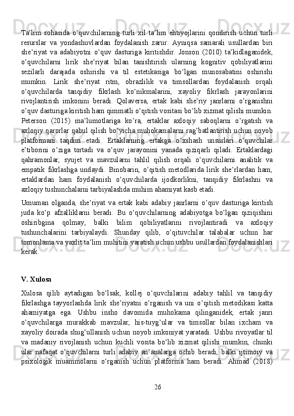 Ta’lim   sohasida   o’quvchilarning   turli   xil   ta’lim   ehtiyojlarini   qondirish   uchun   turli
resurslar   va   yondashuvlardan   foydalanish   zarur.   Ayniqsa   samarali   usullardan   biri
she’riyat   va   adabiyotni   o’quv   dasturiga   kiritishdir.   Jonson   (2010)   ta’kidlaganidek,
o’quvchilarni   lirik   she’riyat   bilan   tanishtirish   ularning   kognitiv   qobiliyatlarini
sezilarli   darajada   oshirishi   va   til   estetikasiga   bo’lgan   munosabatini   oshirishi
mumkin.   Lirik   she’riyat   ritm,   obrazlilik   va   timsollardan   foydalanish   orqali
o’quvchilarda   tanqidiy   fikrlash   ko’nikmalarini,   xayoliy   fikrlash   jarayonlarini
rivojlantirish   imkonini   beradi.   Qolaversa,   ertak   kabi   she’riy   janrlarni   o’rganishni
o’quv dasturiga kiritish ham qimmatli o’qitish vositasi bo’lib xizmat qilishi mumkin.
Peterson   (2015)   ma’lumotlariga   ko’ra,   ertaklar   axloqiy   saboqlarni   o’rgatish   va
axloqiy qarorlar qabul qilish bo’yicha muhokamalarni rag’batlantirish uchun noyob
platformani   taqdim   etadi.   Ertaklarning   ertakga   o’xshash   unsurlari   o’quvchilar
e’tiborini   o’ziga   tortadi   va   o’quv   jarayonini   yanada   qiziqarli   qiladi.   Ertaklardagi
qahramonlar,   syujet   va   mavzularni   tahlil   qilish   orqali   o’quvchilarni   analitik   va
empatik   fikrlashga   undaydi.   Binobarin,   o’qitish   metodlarida   lirik   she’rlardan   ham,
ertaklardan   ham   foydalanish   o’quvchilarda   ijodkorlikni,   tanqidiy   fikrlashni   va
axloqiy tushunchalarni tarbiyalashda muhim ahamiyat kasb etadi.
Umuman   olganda,   she’riyat   va   ertak   kabi   adabiy   janrlarni   o’quv   dasturiga   kiritish
juda   ko’p   afzalliklarni   beradi.   Bu   o’quvchilarning   adabiyotga   bo’lgan   qiziqishini
oshiribgina   qolmay,   balki   bilim   qobiliyatlarini   rivojlantiradi   va   axloqiy
tushunchalarini   tarbiyalaydi.   Shunday   qilib,   o’qituvchilar   talabalar   uchun   har
tomonlama va yaxlit ta’lim muhitini yaratish uchun ushbu usullardan foydalanishlari
kerak.
V. Xulosa
Xulosa   qilib   aytadigan   bo’lsak,   kollej   o’quvchilarini   adabiy   tahlil   va   tanqidiy
fikrlashga   tayyorlashda   lirik   she’riyatni   o’rganish   va   uni   o’qitish   metodikasi   katta
ahamiyatga   ega.   Ushbu   insho   davomida   muhokama   qilinganidek,   ertak   janri
o’quvchilarga   murakkab   mavzular,   his-tuyg’ular   va   timsollar   bilan   ixcham   va
xayoliy doirada shug’ullanish uchun noyob imkoniyat yaratadi. Ushbu rivoyatlar til
va   madaniy   rivojlanish   uchun   kuchli   vosita   bo’lib   xizmat   qilishi   mumkin,   chunki
ular   nafaqat   o’quvchilarni   turli   adabiy   an’analarga   ochib   beradi,   balki   ijtimoiy   va
psixologik   muammolarni   o’rganish   uchun   platforma   ham   beradi.   Ahmad   (2018)
26