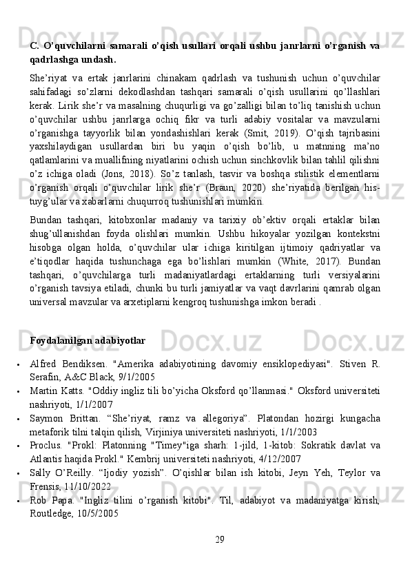 C.   O’quvchilarni   samarali   o’qish   usullari   orqali   ushbu   janrlarni   o’rganish   va
qadrlashga undash.
She’riyat   va   ertak   janrlarini   chinakam   qadrlash   va   tushunish   uchun   o’quvchilar
sahifadagi   so’zlarni   dekodlashdan   tashqari   samarali   o’qish   usullarini   qo’llashlari
kerak. Lirik she’r va masalning chuqurligi va go’zalligi bilan to’liq tanishish uchun
o’quvchilar   ushbu   janrlarga   ochiq   fikr   va   turli   adabiy   vositalar   va   mavzularni
o’rganishga   tayyorlik   bilan   yondashishlari   kerak   (Smit,   2019).   O’qish   tajribasini
yaxshilaydigan   usullardan   biri   bu   yaqin   o’qish   bo’lib,   u   matnning   ma’no
qatlamlarini va muallifning niyatlarini ochish uchun sinchkovlik bilan tahlil qilishni
o’z   ichiga   oladi   (Jons,   2018).   So’z   tanlash,   tasvir   va   boshqa   stilistik   elementlarni
o’rganish   orqali   o’quvchilar   lirik   she’r   (Braun,   2020)   she’riyatida   berilgan   his-
tuyg’ular va xabarlarni chuqurroq tushunishlari mumkin.
Bundan   tashqari,   kitobxonlar   madaniy   va   tarixiy   ob’ektiv   orqali   ertaklar   bilan
shug’ullanishdan   foyda   olishlari   mumkin.   Ushbu   hikoyalar   yozilgan   kontekstni
hisobga   olgan   holda,   o’quvchilar   ular   ichiga   kiritilgan   ijtimoiy   qadriyatlar   va
e’tiqodlar   haqida   tushunchaga   ega   bo’lishlari   mumkin   (White,   2017).   Bundan
tashqari,   o’quvchilarga   turli   madaniyatlardagi   ertaklarning   turli   versiyalarini
o’rganish tavsiya etiladi, chunki bu turli jamiyatlar va vaqt davrlarini qamrab olgan
universal mavzular va arxetiplarni kengroq tushunishga imkon beradi .
Foydalanilgan adabiyotlar
 Alfred   Bendiksen.   "Amerika   adabiyotining   davomiy   ensiklopediyasi".   Stiven   R.
Serafin, A&C Black, 9/1/2005
 Martin Katts. "Oddiy ingliz tili bo’yicha Oksford qo’llanmasi."   Oksford universiteti
nashriyoti, 1/1/2007
 Saymon   Brittan.   “She’riyat,   ramz   va   allegoriya”.   Platondan   hozirgi   kungacha
metaforik tilni talqin qilish, Virjiniya universiteti nashriyoti, 1/1/2003
 Proclus.   "Prokl:   Platonning   "Timey"iga   sharh:   1-jild,   1-kitob:   Sokratik   davlat   va
Atlantis haqida Prokl."  Kembrij universiteti nashriyoti, 4/12/2007
 Sally   O’Reilly.   “Ijodiy   yozish”.   O’qishlar   bilan   ish   kitobi,   Jeyn   Yeh,   Teylor   va
Frensis, 11/10/2022
 Rob   Papa.   "Ingliz   tilini   o’rganish   kitobi".   Til,   adabiyot   va   madaniyatga   kirish,
Routledge, 10/5/2005
29