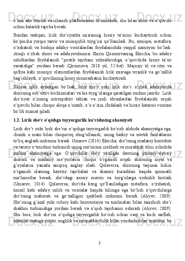 o’zini aks ettirish va izlanish platformasini ta’minlaydi, shu bilan shoir va o’quvchi
uchun katartik tajriba beradi.
Bundan   tashqari,   lirik   she’riyatda   misraning   hissiy   ta’sirini   kuchaytirish   uchun
ko’pincha   yorqin   tasvir   va   musiqiylik   tuyg’usi   qo’llaniladi.   Bu,   ayniqsa,   metafora,
o’xshatish   va   boshqa   adabiy   vositalardan   foydalanishda   yaqqol   namoyon   bo’ladi.
Atoqli   o’zbek   shoiri   va   adabiyotshunosi   Shirin   Qosimovaning   fikricha,   bu   adabiy
uslublardan   foydalanish   “poetik   tajribani   yuksaltirishga,   o’quvchida   hissiy   ta’sir
yaratishga”   yordam   beradi   (Qosimova,   2018   yil,   52-bet).   Majoziy   til   va   ritm   va
qofiya   kabi   musiqiy   elementlardan   foydalanish   lirik   misraga   teranlik   va   go’zallik
bag’ishlaydi, o’quvchining hissiy munosabatini kuchaytiradi.
Xulosa   qilib   aytadigan   bo’lsak,   lirik   she’r   yoki   lirik   she’r   o’zbek   adabiyotida
shoirning sub’ektiv kechinmalari va his-tuyg’ulariga qaratilgan muhim janrdir. Lirik
she’riyat   o’zining   introspektiv   tabiati   va   jonli   obrazlardan   foydalanishi   orqali
o’quvchi bilan chuqur aloqa o’rnatib, o’z-o’zini ifodalash va hissiy katarsis vositasi
bo’lib xizmat qiladi.
1.2. Lirik she’r o’qishga tayyorgarlik ko’rishning ahamiyati
Lirik she r yoki lirik she rni o qishga tayyorgarlik ko rish alohida ahamiyatga ega,ʼ ʼ ʻ ʻ
chunki   u   matn   bilan   chuqurroq   shug ullanish,   uning   badiiy   va   estetik   fazilatlarini	
ʻ
to liq anglash imkonini beradi. Umarov (2014) fikricha, she rning madaniy konteksti	
ʻ ʼ
va tarixiy o tmishini tushunish uning ma nosini izohlash va murakkab tilini ochishda	
ʻ ʼ
muhim   ahamiyatga   ega.   O’quvchilar   she’r   yozilgan   davrning   ijtimoiy-siyosiy
sharoiti   va   madaniy   me’yorlarini   chuqur   o’rganish   orqali   shoirning   niyat   va
g’oyalarini   yanada   aniqroq   anglay   oladi.   Qolaversa,   shoirning   tarjimai   holini
o’rganish   ularning   hayotiy   tajribalari   va   shaxsiy   kurashlari   haqida   qimmatli
ma’lumotlar   beradi,   she’rdagi   asosiy   mavzu   va   tuyg’ularga   oydinlik   kiritadi
(Umarov,   2014).   Qolaversa,   she rda   keng   qo llaniladigan   metafora,   o xshatish,	
ʼ ʻ ʻ
timsol   kabi   adabiy   uslub   va   vositalar   haqida   bilimga   ega   bo lish   o quvchilarga	
ʻ ʻ
she rning   mahorati   va   go zalligini   qadrlash   imkonini   beradi   (Aliyev,   2009).	
ʼ ʻ
She’rning   g’azal   yoki   ruboiy   kabi   konventsiya   va   tuzilmalari   bilan   tanishish   she’r
shaklini   tushunishga   yordam   beradi   va   o’qish   tajribasini   oshiradi   (Aliyev,   2009).
Shu   bois,   lirik   she’rni   o’qishga   tayyorgarlik   ko’rish   uchun   vaqt   va   kuch   sarflab,
odamlar matnga yuqori onglilik va minnatdorchilik bilan yondashishlari mumkin, bu
3 