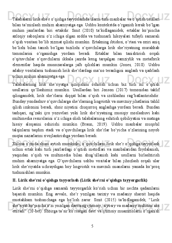 Talabalarni lirik she’r o’qishga tayyorlashda ularni turli manbalar va o’qitish usullari
bilan ta’minlash muhim ahamiyatga ega. Ushbu kontekstda o’rganish kerak bo’lgan
muhim   janrlardan   biri   ertakdir.   Smit   (2010)   ta’kidlaganidek,   ertaklar   ko’pincha
axloqiy  saboqlarni  o’z  ichiga  olgan  sodda   va   tushunarli  hikoyalari   tufayli   samarali
o’qish vositasi bo’lib xizmat qilishi mumkin. Ertakning ibtidosi, o’rtasi va oxiri aniq
bo’lishi   bilan   tanish   bo’lgan   tuzilishi   o’quvchilarga   lirik   she’riyatning   murakkab
tomonlarini   o’rganishga   yordam   beradi.   Ertaklar   bilan   tanishtirish   orqali
o’qituvchilar   o’quvchilarni   ikkala   janrda   keng   tarqalgan   ramziylik   va   metaforik
elementlar   haqida   munozaralarga   jalb   qilishlari   mumkin   (Jones,   2018).   Ushbu
adabiy vositalarni tushunish lirik she’rlardagi ma’no teranligini anglash va qadrlash
uchun muhim ahamiyatga ega.
Talabalarning   lirik   she’riyatga   qiziqishini   oshirish   uchun   biz   turli   xil   o’qitish
usullarini   qo’llashimiz   mumkin.   Usullardan   biri   Jonson   (2017)   tomonidan   taklif
qilinganidek,   lirik   she’rlarni   diqqat   bilan   o’qish   va   izohlashni   rag’batlantirishdir.
Bunday yondashuv o’quvchilarga she’rlarning lingvistik va mavzuiy jihatlarini tahlil
qilish   imkonini   beradi,   shoir   niyatini   chuqurroq   anglashga   yordam   beradi.   Bundan
tashqari,   og’zaki   ijro   yozuvlari   yoki   lirik   she’riyatning   musiqiy   moslashuvi   kabi
multimedia resurslarini o’z ichiga olish talabalarning eshitish qobiliyatini va matnga
hissiy   aloqasini   oshirishi   mumkin   (Braun,   2019).   Ushbu   manbalar   muqobil
talqinlarni   taqdim   etadi   va   o’quvchilarga   lirik   she’rlar   bo’yicha   o’zlarining   noyob
nuqtai nazarlarini rivojlantirishga yordam beradi.
Xulosa o’rnida shuni aytish mumkinki, o’quvchilarni lirik she’r o’qishga tayyorlash
uchun   ertak   kabi   turli   janrlardagi   o’qitish   metodlari   va   manbalaridan   foydalanish,
yaqindan   o’qish   va   multimedia   bilan   shug’ullanish   kabi   usullarni   birlashtirish
muhim   ahamiyatga   ega.   O’quvchilarni   ushbu   vositalar   bilan   jihozlash   orqali   ular
lirik   she’riyatda   uchraydigan   boy   lingvistik   va   mavzuli   nuanslarni   yanada   ko’proq
tushunishlari mumkin.
II. Lirik she’rni o’qishga tayyorlash (Lirik she’rni o’qishga tayyorgarlik)
Lirik   she’rni   o’qishga   samarali   tayyorgarlik   ko’rish   uchun   bir   nechta   qadamlarni
bajarish   mumkin.   Eng   avvalo,   she’r   yozilgan   tarixiy   va   madaniy   sharoit   haqida
mustahkam   tushunchaga   ega   bo’lish   zarur.   Smit   (2015)   ta kidlaganidek,   “Lirikʼ
she riyat ko pincha o zi yozilgan davrning ijtimoiy, siyosiy va madaniy muhitini aks	
ʼ ʻ ʻ
ettiradi” (20-bet). Shoirga ta’sir ko’rsatgan davr va ijtimoiy muammolarni o’rganish
5