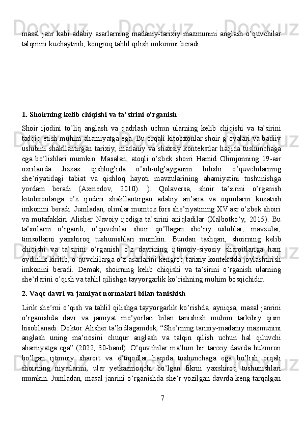 masal janr kabi adabiy asarlarning madaniy-tarixiy mazmunini anglash  o’quvchilar
talqinini kuchaytirib, kengroq tahlil qilish imkonini beradi.
1. Shoirning kelib chiqishi va ta’sirini o’rganish
Shoir   ijodini   to’liq   anglash   va   qadrlash   uchun   ularning   kelib   chiqishi   va   ta’sirini
tadqiq etish muhim ahamiyatga ega. Bu orqali kitobxonlar shoir g’oyalari va badiiy
uslubini shakllantirgan tarixiy, madaniy va shaxsiy kontekstlar haqida tushunchaga
ega   bo’lishlari   mumkin.   Masalan,   atoqli   o’zbek   shoiri   Hamid   Olimjonning   19-asr
oxirlarida   Jizzax   qishlog’ida   o’sib-ulg’ayganini   bilishi   o’quvchilarning
she’riyatidagi   tabiat   va   qishloq   hayoti   mavzularining   ahamiyatini   tushunishga
yordam   beradi   (Axmedov,   2010).   ).   Qolaversa,   shoir   ta’sirini   o’rganish
kitobxonlarga   o’z   ijodini   shakllantirgan   adabiy   an’ana   va   oqimlarni   kuzatish
imkonini beradi. Jumladan, olimlar mumtoz fors she’riyatining XV asr o’zbek shoiri
va   mutafakkiri   Alisher   Navoiy   ijodiga   ta’sirini   aniqladilar   (Xalbotko’y,   2015).   Bu
ta’sirlarni   o’rganib,   o’quvchilar   shoir   qo’llagan   she’riy   uslublar,   mavzular,
timsollarni   yaxshiroq   tushunishlari   mumkin.   Bundan   tashqari,   shoirning   kelib
chiqishi   va   ta’sirini   o’rganish   o’z   davrining   ijtimoiy-siyosiy   sharoitlariga   ham
oydinlik kiritib, o’quvchilarga o’z asarlarini kengroq tarixiy kontekstda joylashtirish
imkonini   beradi.   Demak,   shoirning   kelib   chiqishi   va   ta’sirini   o’rganish   ularning
she’rlarini o’qish va tahlil qilishga tayyorgarlik ko’rishning muhim bosqichidir.
2. Vaqt davri va jamiyat normalari bilan tanishish
Lirik she’rni o’qish va tahlil qilishga tayyorgarlik ko’rishda, ayniqsa, masal janrini
o’rganishda   davr   va   jamiyat   me’yorlari   bilan   tanishish   muhim   tarkibiy   qism
hisoblanadi. Doktor Alisher ta’kidlaganidek, “She’rning tarixiy-madaniy mazmunini
anglash   uning   ma’nosini   chuqur   anglash   va   talqin   qilish   uchun   hal   qiluvchi
ahamiyatga ega” (2022, 30-band). O’quvchilar ma’lum bir tarixiy davrda hukmron
bo’lgan   ijtimoiy   sharoit   va   e’tiqodlar   haqida   tushunchaga   ega   bo’lish   orqali
shoirning   niyatlarini,   ular   yetkazmoqchi   bo’lgan   fikrni   yaxshiroq   tushunishlari
mumkin. Jumladan, masal janrini o’rganishda she’r yozilgan davrda keng tarqalgan
7