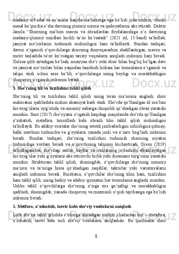 madaniy  urf-odat va an’analar  haqida ma’lumotga ega  bo’lish  juda  muhim,  chunki
masal ko’pincha o’sha davrning ijtimoiy norma va qadriyatlarini aks ettiradi. Doktor
Jamila   “Shoirning   ma’lum   mavzu   va   obrazlardan   foydalanishiga   o’z   davrining
madaniy-ijtimoiy   umidlari   kuchli   ta’sir   ko’rsatadi”   (2021   yil,   15-band)   ta’kidlab,
jamiyat   me’yorlarini   tushunish   muhimligini   ham   ta’kidlaydi.   Bundan   tashqari,
davrni   o’rganish   o’quvchilarga   shoirning   dunyoqarashini   shakllantirgan,   mavzu   va
motiv   tanlashda   ta’sir   ko’rsatgan   tarixiy   voqealarni   aniqlash   imkonini   ham   beradi.
Xulosa qilib aytadigan bo’lsak, muayyan she’r yoki shoir bilan bog’liq bo’lgan davr
va jamiyat me’yorlari bilan yaqindan tanishish lirikani har tomonlama o’rganish va
talqin   etish   uchun   asos   bo’lib,   o’quvchilarga   uning   boyligi   va   murakkabligini
chuqurroq o’rganish imkonini beradi.
3. She’rning tili va tuzilishini tahlil qilish
She’rning   tili   va   tuzilishini   tahlil   qilish   uning   teran   ma’nosini   anglash,   shoir
mahoratini qadrlashda muhim ahamiyat kasb etadi. She’rda qo’llanilgan til ma’lum
his-tuyg’ularni uyg’otishi va umumiy xabarga chuqurlik qo’shadigan obraz yaratishi
mumkin. Smit (2017) she’riyatni o’rgatish haqidagi maqolasida she’rda qo’llanilgan
o’xshatish,   metafora,   timsollash   kabi   obrazli   tilni   tahlil   qilish   muhimligini
ta’kidlaydi. Bu adabiy vositalar she’rning estetik jozibadorligini oshiribgina qolmay,
balki   mavhum   tushuncha   va   g’oyalarni   yanada   jonli   va   o’zaro   bog’lash   imkonini
beradi.   Bundan   tashqari,   she’rning   tuzilishini   tushunish   shoirning   niyatini
tushunishga   yordam   beradi   va   o’quvchining   talqinini   kuchaytiradi.   Green   (2019)
ta’kidlaganidek,   she’rdagi   satrlar,   baytlar   va   ritmlarning   joylashishi   etkazilayotgan
his-tuyg’ular yoki g’oyalarni aks ettiruvchi birlik yoki dissonans tuyg’usini yaratishi
mumkin.   Strukturani   tahlil   qilish,   shuningdek,   o’quvchilarga   she’rning   umumiy
ma’nosi   va   ta’siriga   hissa   qo’shadigan   naqshlar,   takrorlar   yoki   variatsiyalarni
aniqlash   imkonini   beradi.   Binobarin,   o’quvchilar   she’rning   tilini   ham,   tuzilishini
ham tahlil qilib, uning badiiy va adabiy qiymatini har tomonlama anglashi mumkin.
Ushbu   tahlil   o’quvchilarga   she’rning   o’ziga   xos   go’zalligi   va   murakkabligini
qadrlash, shuningdek, yanada chuqurroq va mazmunli o’qish tajribasiga ega bo’lish
imkonini beradi.
1. Metfora, o’xshatish, tasvir kabi she’riy vositalarni aniqlash
Lirik she’rni tahlil qilishda e’tiborga olinadigan muhim jihatlardan biri – metafora,
o’xshatish,   tasvir   kabi   turli   she’riy   vositalarni   aniqlashdir.   Bu   qurilmalar   shoir
8
