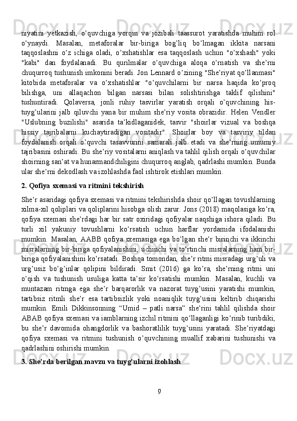 niyatini   yetkazish,   o’quvchiga   yorqin   va   jozibali   taassurot   yaratishda   muhim   rol
o’ynaydi.   Masalan,   metaforalar   bir-biriga   bog’liq   bo’lmagan   ikkita   narsani
taqqoslashni   o’z   ichiga   oladi,   o’xshatishlar   esa   taqqoslash   uchun   "o’xshash"   yoki
"kabi"   dan   foydalanadi.   Bu   qurilmalar   o’quvchiga   aloqa   o’rnatish   va   she’rni
chuqurroq tushunish imkonini beradi. Jon Lennard o’zining "She’riyat qo’llanmasi"
kitobida   metaforalar   va   o’xshatishlar   "o’quvchilarni   bir   narsa   haqida   ko’proq
bilishga,   uni   allaqachon   bilgan   narsasi   bilan   solishtirishga   taklif   qilishini"
tushuntiradi.   Qolaversa,   jonli   ruhiy   tasvirlar   yaratish   orqali   o’quvchining   his-
tuyg’ularini   jalb   qiluvchi   yana   bir   muhim   she’riy   vosita   obrazidir.   Helen   Vendler
"Uslubning   buzilishi"   asarida   ta’kidlaganidek,   tasvir   "shoirlar   vizual   va   boshqa
hissiy   tajribalarni   kuchaytiradigan   vositadir".   Shoirlar   boy   va   tasviriy   tildan
foydalanish   orqali   o’quvchi   tasavvurini   samarali   jalb   etadi   va   she’rning   umumiy
tajribasini oshiradi. Bu she’riy vositalarni aniqlash va tahlil qilish orqali o’quvchilar
shoirning san’at va hunarmandchiligini chuqurroq anglab, qadrlashi mumkin. Bunda
ular she’rni dekodlash va izohlashda faol ishtirok etishlari mumkin.
2. Qofiya sxemasi va ritmini tekshirish
She’r asaridagi qofiya sxemasi va ritmini tekshirishda shoir qo’llagan tovushlarning
xilma-xil qoliplari va qoliplarini hisobga olish zarur. Jons (2018) maqolasiga ko’ra,
qofiya sxemasi she’rdagi har bir satr oxiridagi qofiyalar naqshiga ishora qiladi. Bu
turli   xil   yakuniy   tovushlarni   ko’rsatish   uchun   harflar   yordamida   ifodalanishi
mumkin.  Masalan,  AABB  qofiya  sxemasiga ega  bo’lgan she’r  birinchi  va  ikkinchi
misralarning bir-biriga qofiyalanishini, uchinchi va to’rtinchi misralarning ham bir-
biriga qofiyalanishini ko’rsatadi. Boshqa tomondan, she’r ritmi misradagi urg’uli va
urg’usiz   bo’g’inlar   qolipini   bildiradi.   Smit   (2016)   ga   ko’ra,   she’rning   ritmi   uni
o’qish   va   tushunish   usuliga   katta   ta’sir   ko’rsatishi   mumkin.   Masalan,   kuchli   va
muntazam   ritmga   ega   she’r   barqarorlik   va   nazorat   tuyg’usini   yaratishi   mumkin,
tartibsiz   ritmli   she’r   esa   tartibsizlik   yoki   noaniqlik   tuyg’usini   keltirib   chiqarishi
mumkin.   Emili   Dikkinsonning   “Umid   –   patli   narsa”   she’rini   tahlil   qilishda   shoir
ABAB qofiya sxemasi va iamblarning izchil ritmini qo’llaganligi ko’rinib turibdiki,
bu   she’r   davomida   ohangdorlik   va   bashoratlilik   tuyg’usini   yaratadi.   She’riyatdagi
qofiya   sxemasi   va   ritmini   tushunish   o’quvchining   muallif   xabarini   tushunishi   va
qadrlashini oshirishi mumkin.
3. She’rda berilgan mavzu va tuyg’ularni izohlash
9 