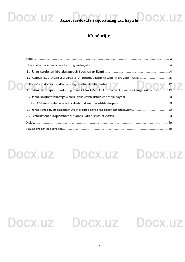Jahon savdosida raqobatning kuchayishi
Mundarija:
Kirish ............................................................................................................................................................ 2
I.Bob.Jahon savdosida raqobatning kuchayishi ........................................................................................... 4
1.1.Jahon savdo tashkilotida raqobatni boshqaruv tizimi ............................................................................ 4
1.2.Raqobat kuchaygan sharoitda jahon bozorida talab va taklifning o'zaro mosligi .................................. 8
II.Bob.Mamlakat raqobatbardoshligini oshirishni taʼminlash .................................................................... 12
2.1.Mamlakat raqobatbardoshligini oshirishni taʼminlashda sanoat korxonalarining oʼrni va taʼsiri ......... 12
2.2.Jahon savdo tashkilotiga aʼzolik Oʻzbekiston uchun qanchalik foydali? ............................................... 20
III.Bob. O'zbekistonda raqobatbardosh mahsulotlar ishlab chiqarish ........................................................ 30
3.1.Jahon iqtisodiyoti glaballashuvi sharoitida savdo raqobatining kuchayishi ......................................... 30
3.2.O'zbekistonda raqobatbardosh mahsulotlar ishlab chiqarish .............................................................. 33
Xulosa ........................................................................................................................................................ 46
Foydalanilgan adabiyotlar: ........................................................................................................................ 48
1 